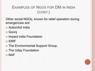 EXAMPLES OF NGOS FOR DM IN INDIA
(CONT.)
Other social NGOs, known for relief operation during
emergencies are:
 ActionAid India
 Goonj
 Impact india Foundation
 IDRF
 The Environmental Support Group,
 The Uday Foundation
 NAF
 