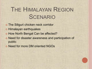 THE HIMALAYAN REGION
SCENARIO
 The Siliguri chicken neck corridor
 Himalayan earthquakes
 How North Bengal Can be affected?
 Need for disaster awareness and participation of
public
 Need for more DM oriented NGOs
 