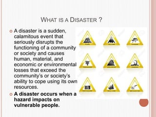 WHAT IS A DISASTER ?
 A disaster is a sudden,
calamitous event that
seriously disrupts the
functioning of a community
or society and causes
human, material, and
economic or environmental
losses that exceed the
community’s or society’s
ability to cope using its own
resources.
 A disaster occurs when a
hazard impacts on
vulnerable people.
 