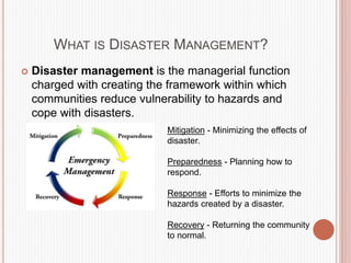 WHAT IS DISASTER MANAGEMENT?
 Disaster management is the managerial function
charged with creating the framework within which
communities reduce vulnerability to hazards and
cope with disasters.
Mitigation - Minimizing the effects of
disaster.
Preparedness - Planning how to
respond.
Response - Efforts to minimize the
hazards created by a disaster.
Recovery - Returning the community
to normal.
 