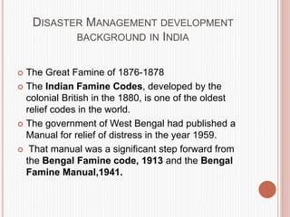 DISASTER MANAGEMENT DEVELOPMENT
BACKGROUND IN INDIA
 The Great Famine of 1876-1878
 The Indian Famine Codes, developed by the
colonial British in the 1880, is one of the oldest
relief codes in the world.
 The government of West Bengal had published a
Manual for relief of distress in the year 1959.
 That manual was a significant step forward from
the Bengal Famine code, 1913 and the Bengal
Famine Manual,1941.
 