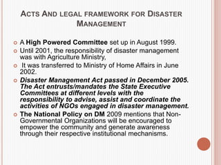 ACTS AND LEGAL FRAMEWORK FOR DISASTER
MANAGEMENT
 A High Powered Committee set up in August 1999.
 Until 2001, the responsibility of disaster management
was with Agriculture Ministry,
 It was transferred to Ministry of Home Affairs in June
2002.
 Disaster Management Act passed in December 2005.
The Act entrusts/mandates the State Executive
Committees at different levels with the
responsibility to advise, assist and coordinate the
activities of NGOs engaged in disaster management.
 The National Policy on DM 2009 mentions that Non-
Governmental Organizations will be encouraged to
empower the community and generate awareness
through their respective institutional mechanisms.
 