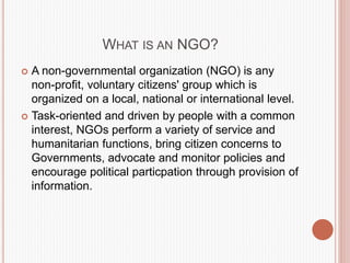 WHAT IS AN NGO?
 A non-governmental organization (NGO) is any
non-profit, voluntary citizens' group which is
organized on a local, national or international level.
 Task-oriented and driven by people with a common
interest, NGOs perform a variety of service and
humanitarian functions, bring citizen concerns to
Governments, advocate and monitor policies and
encourage political particpation through provision of
information.
 