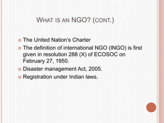 WHAT IS AN NGO? (CONT.)
 The United Nation’s Charter
 The definition of international NGO (INGO) is first
given in resolution 288 (X) of ECOSOC on
February 27, 1950.
 Disaster management Act, 2005.
 Registration under Indian laws.
 
