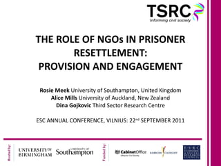 THE ROLE OF NGOs IN PRISONER RESETTLEMENT: PROVISION AND ENGAGEMENT Rosie Meek  University of Southampton, United Kingdom Alice Mills  University of Auckland, New Zealand Dina Gojkovic  Third Sector Research Centre ESC ANNUAL CONFERENCE, VILNIUS: 22 nd  SEPTEMBER 2011 