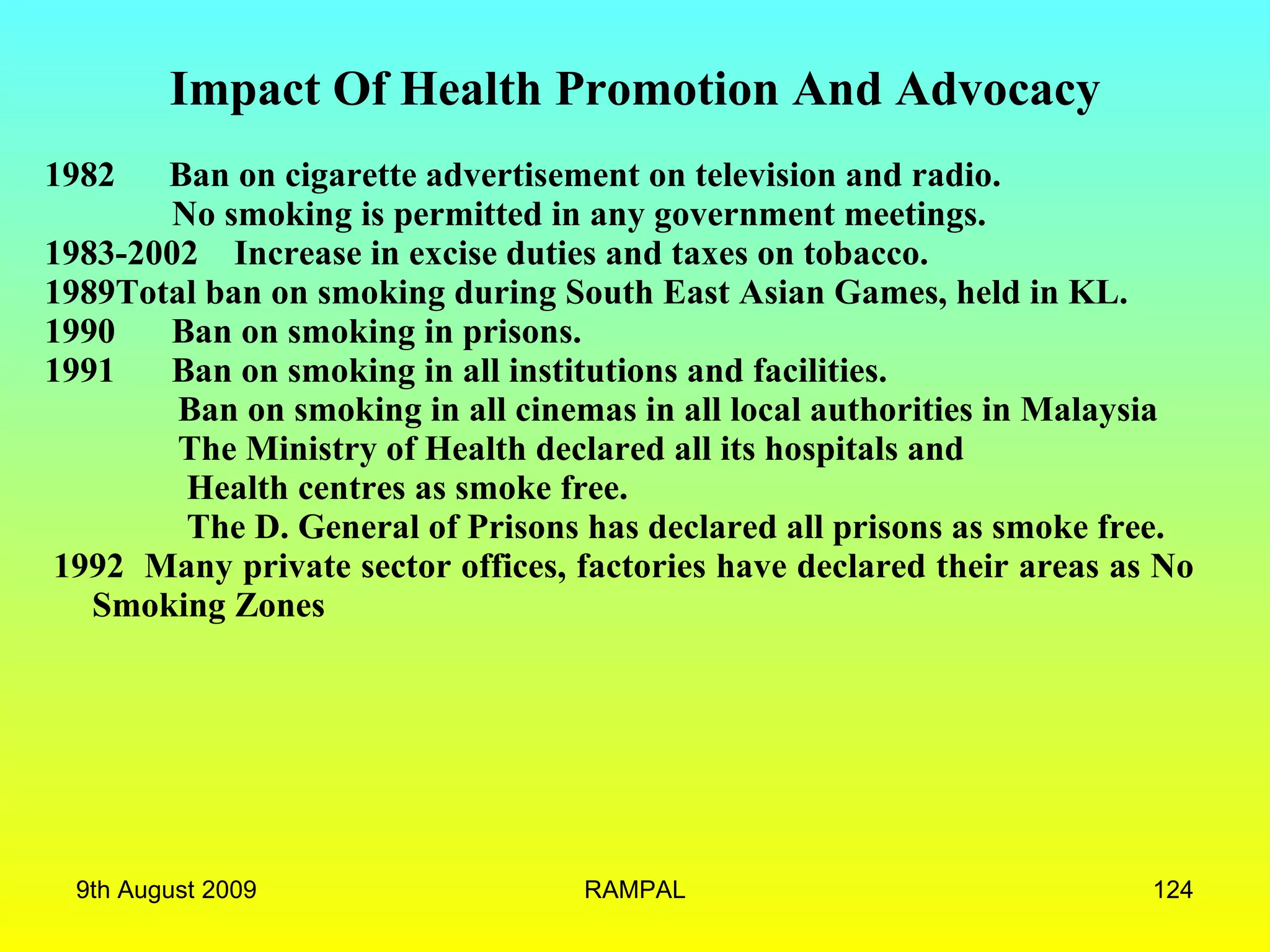Impact Of Health Promotion And Advocacy 1982  Ban on cigarette advertisement on television and radio.   No smoking is permitted in any government meetings.  1983-2002  Increase in excise duties and taxes on tobacco. 1989Total ban on smoking during South East Asian Games, held in KL. 1990 Ban on smoking in prisons. 1991 Ban on smoking in all institutions and facilities. Ban on smoking in all cinemas in all local authorities in Malaysia The Ministry of Health declared all its hospitals and  Health centres as smoke free.  The D. General of Prisons has declared all prisons as smoke free.    1992  Many private sector offices, factories have declared their areas as No Smoking Zones   9th August 2009 RAMPAL 