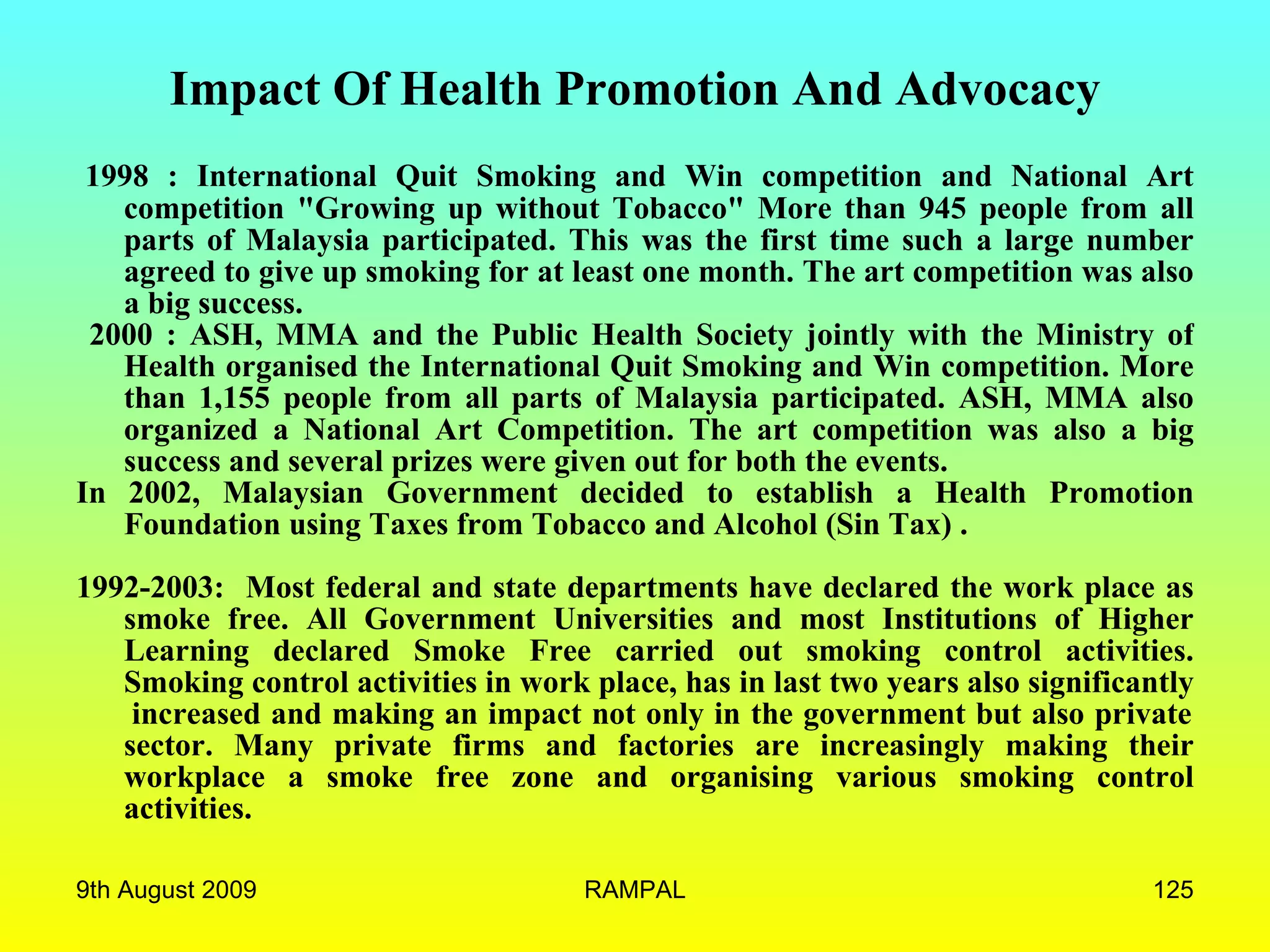 Impact Of Health Promotion And Advocacy   1998 : International Quit Smoking and Win competition and National Art competition &quot;Growing up without Tobacco&quot; More than 945 people from all parts of Malaysia participated. This was the first time such a large number agreed to give up smoking for at least one month. The art competition was also a big success. 2000 : ASH, MMA and the Public Health Society jointly with the Ministry of Health organised the International Quit Smoking and Win competition. More than 1,155 people from all parts of Malaysia participated. ASH, MMA also organized a National Art Competition. The art competition was also a big success and several prizes were given out for both the events. In 2002, Malaysian Government decided to establish a Health Promotion Foundation using Taxes from Tobacco and Alcohol (Sin Tax) .   1992-2003:  Most federal and state departments have declared the work place as smoke free. All Government Universities and most Institutions of Higher Learning declared Smoke Free carried out smoking control activities. Smoking control activities in work place, has in last two years also significantly  increased and making an impact not only in the government but also private sector. Many private firms and factories are increasingly making their workplace a smoke free zone and organising various smoking control activities. 9th August 2009 RAMPAL 