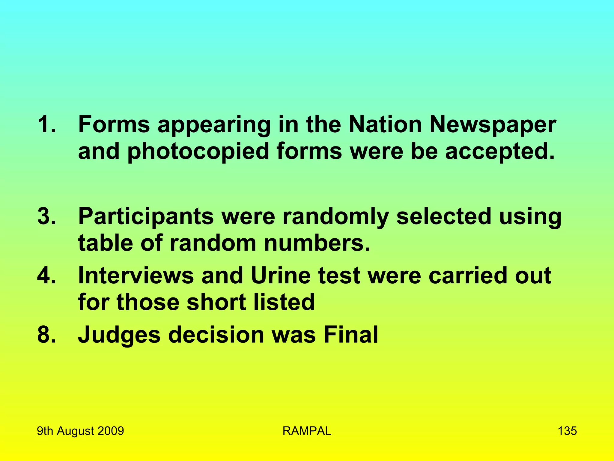 Forms appearing in the Nation Newspaper and photocopied forms were be accepted. Participants were randomly selected using table of random numbers. Interviews and Urine test were carried out for those short listed 8. Judges decision was Final 9th August 2009 RAMPAL 