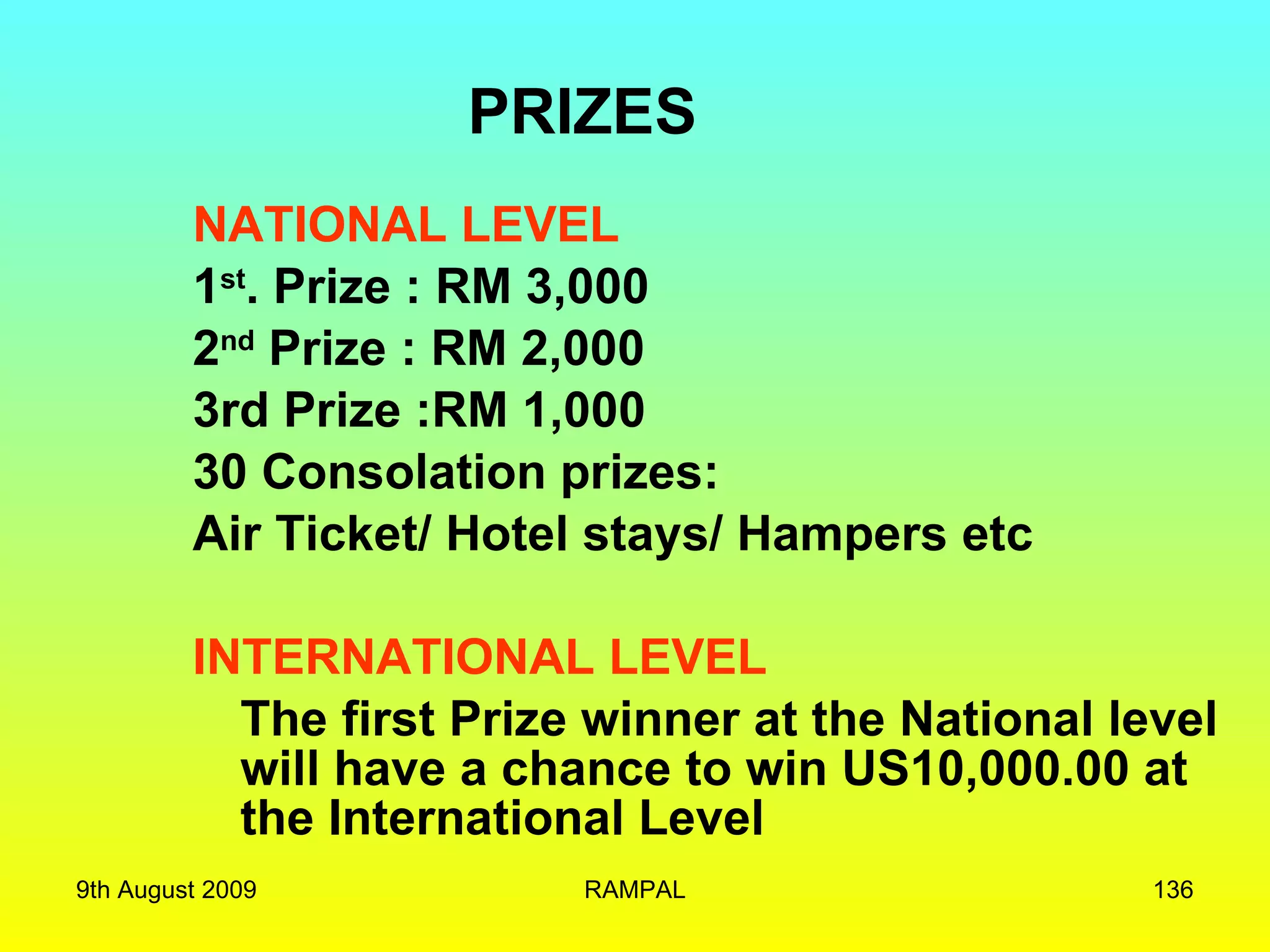 NATIONAL LEVEL 1 st . Prize : RM 3,000 2 nd  Prize : RM 2,000 3rd Prize :RM 1,000 30 Consolation prizes: Air Ticket/ Hotel stays/ Hampers etc INTERNATIONAL LEVEL The first Prize winner at the National level will have a chance to win US10,000.00 at the International Level PRIZES 9th August 2009 RAMPAL 
