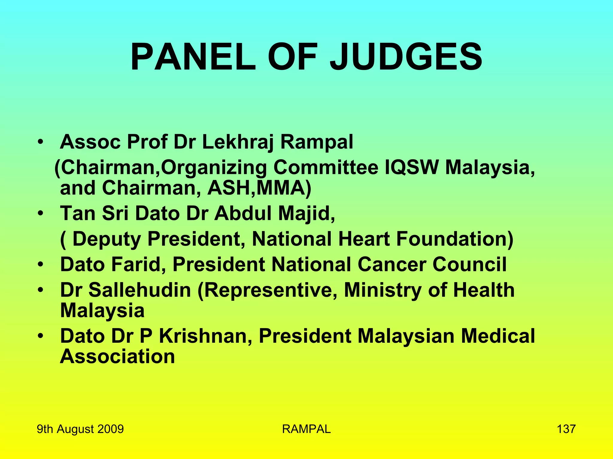 PANEL OF JUDGES Assoc Prof Dr Lekhraj Rampal  (Chairman,Organizing Committee IQSW Malaysia,  and Chairman, ASH,MMA) Tan Sri Dato Dr Abdul Majid, ( Deputy President, National Heart Foundation) Dato Farid, President National Cancer Council Dr Sallehudin (Representive, Ministry of Health Malaysia Dato Dr P Krishnan, President Malaysian Medical Association 9th August 2009 RAMPAL 