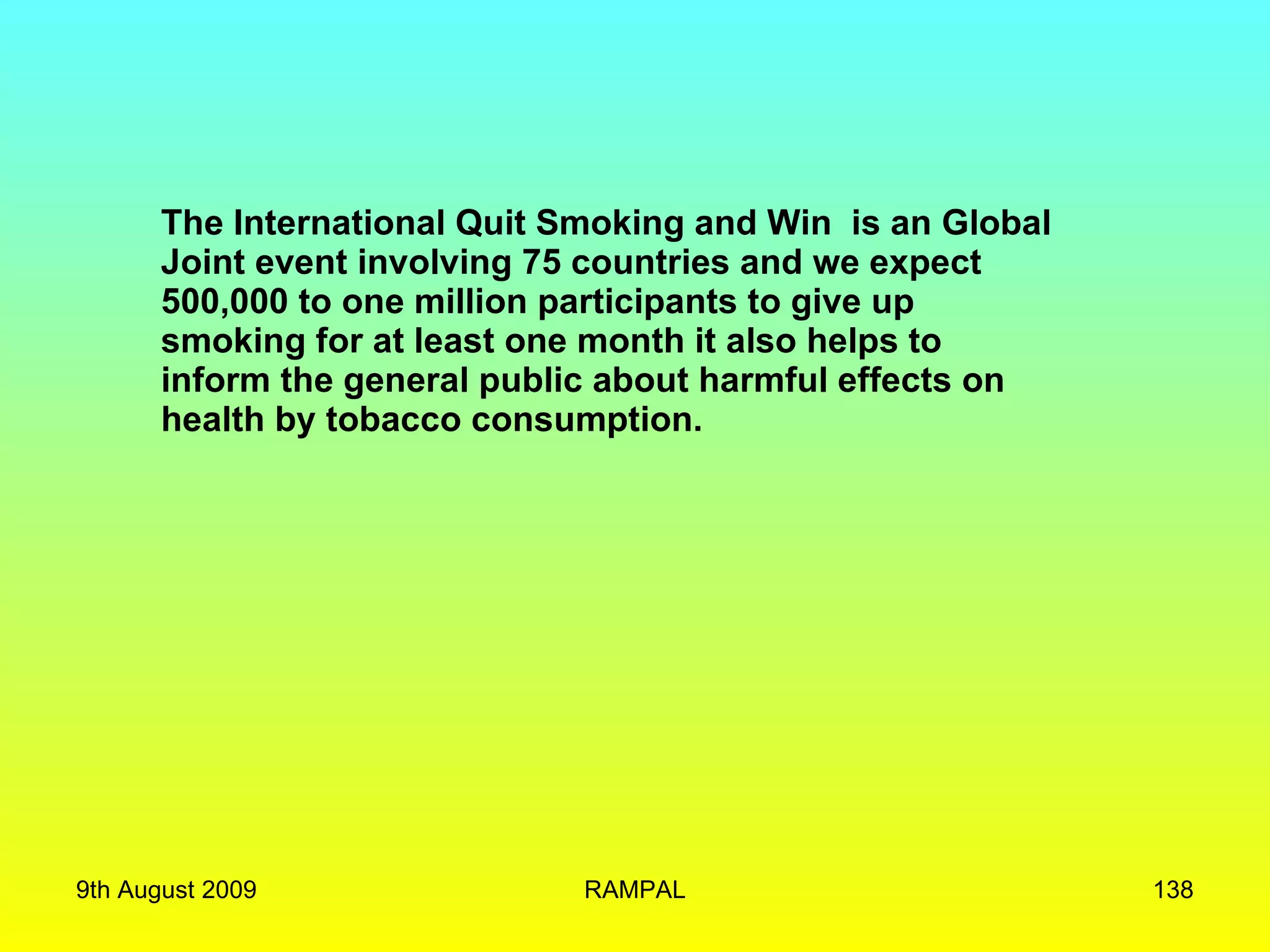 The International Quit Smoking and Win  is an Global Joint event involving 75 countries and we expect  500,000 to one million participants to give up smoking for at least one month it also helps to  inform the general public about harmful effects on health by tobacco consumption. 9th August 2009 RAMPAL 