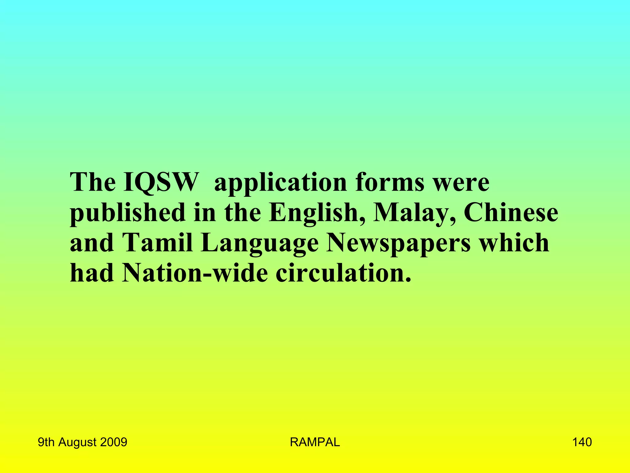 The IQSW  application forms were published in the English, Malay, Chinese and Tamil Language Newspapers which had Nation-wide circulation. 9th August 2009 RAMPAL 