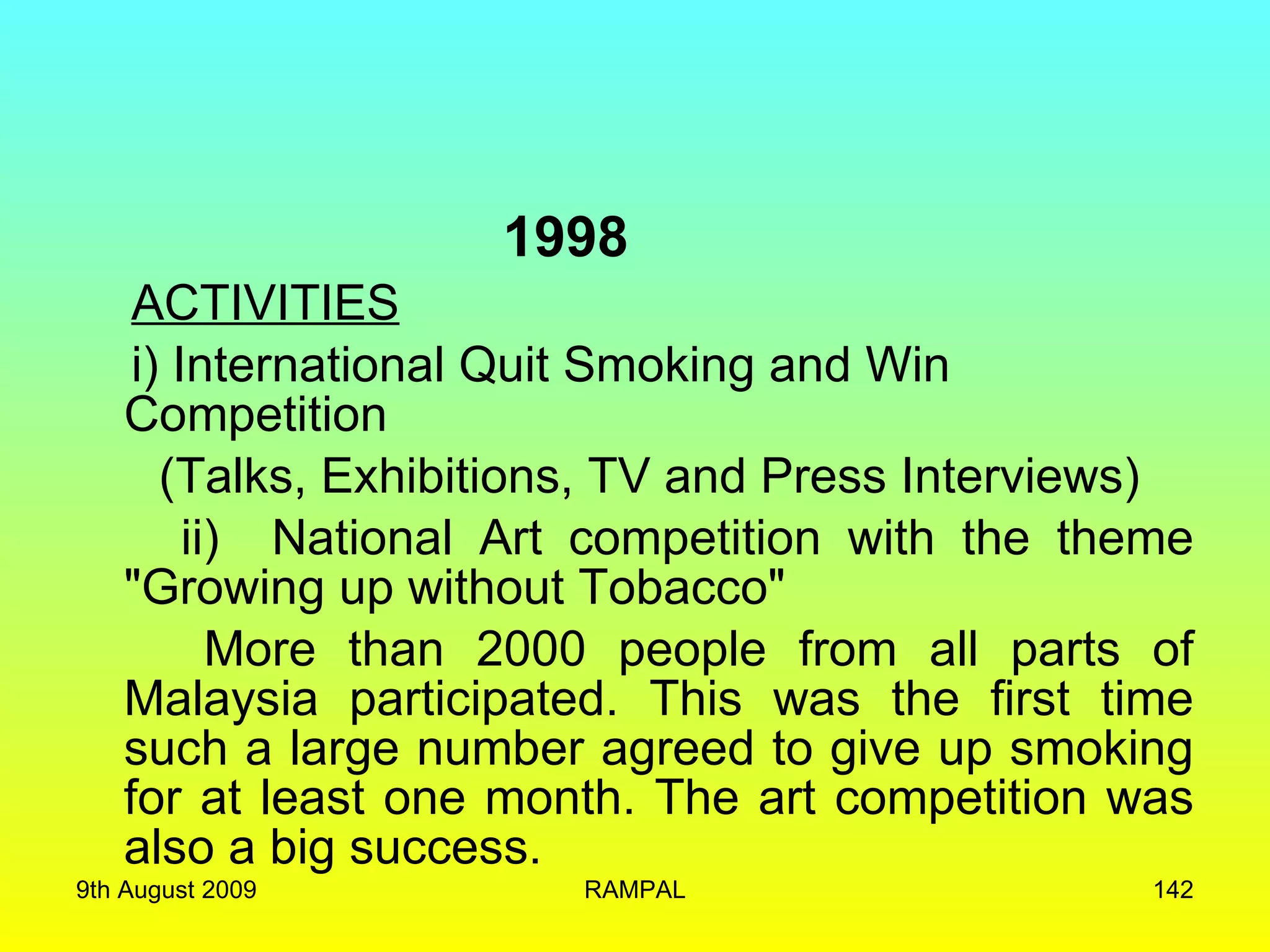 1998 ACTIVITIES i) International Quit Smoking and Win Competition  (Talks, Exhibitions, TV and Press Interviews) ii)  National Art competition with the theme &quot;Growing up without Tobacco&quot;  More than 2000 people from all parts of Malaysia participated. This was the first time such a large number agreed to give up smoking for at least one month. The art competition was also a big success. 9th August 2009 RAMPAL 