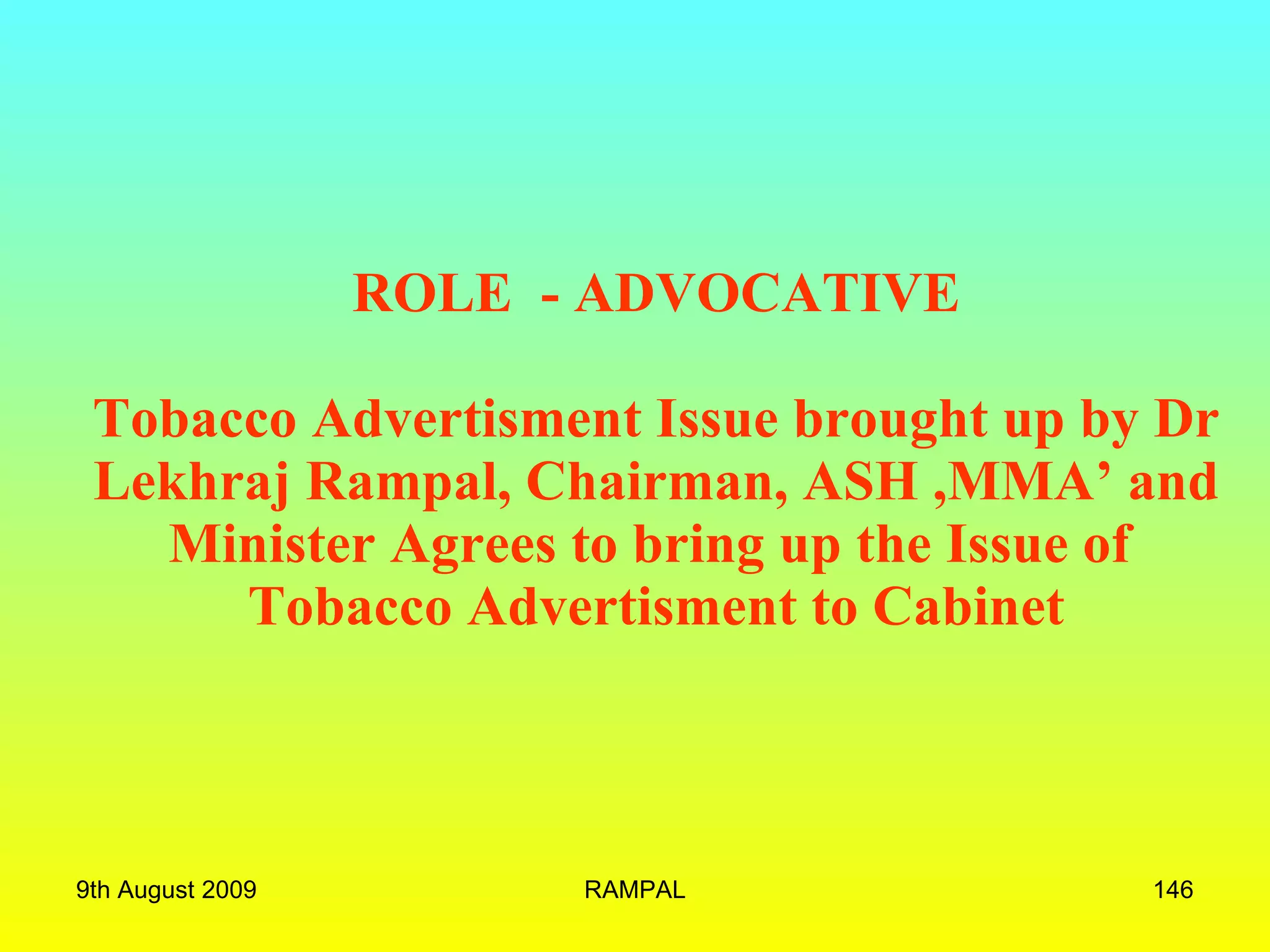   ROLE  - ADVOCATIVE Tobacco Advertisment Issue brought up by Dr Lekhraj Rampal, Chairman, ASH ,MMA’ and Minister Agrees to bring up the Issue of  Tobacco Advertisment to Cabinet 9th August 2009 RAMPAL 