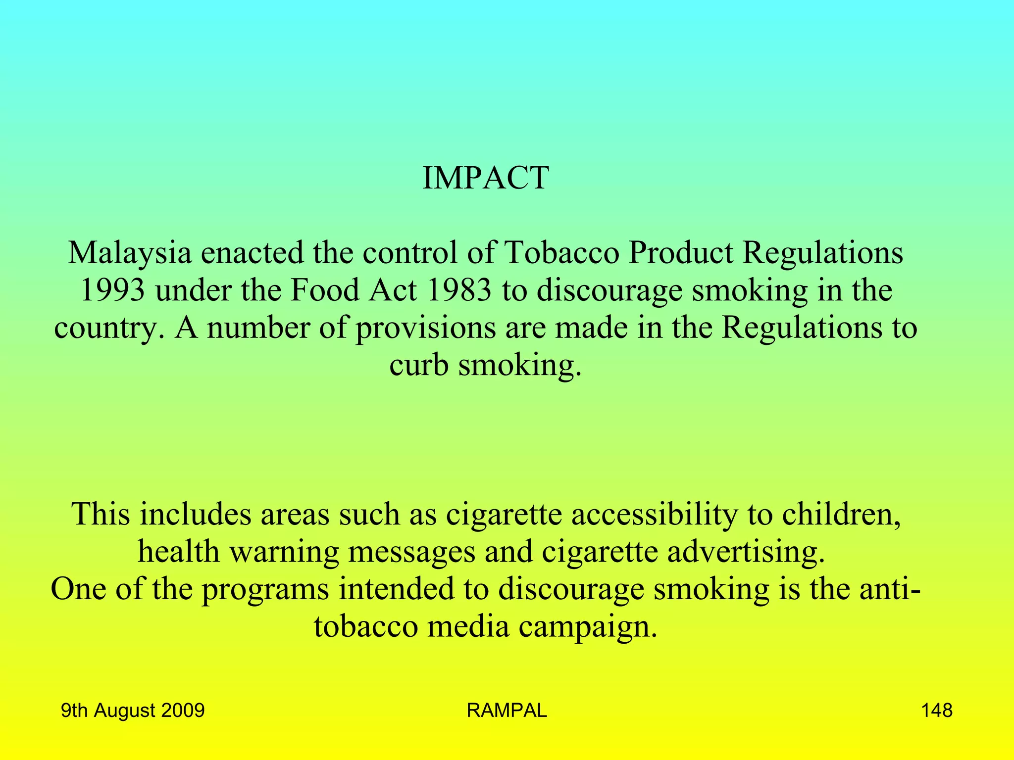 IMPACT Malaysia enacted the control of Tobacco Product Regulations 1993 under the Food Act 1983 to discourage smoking in the country. A number of provisions are made in the Regulations to curb smoking. This includes areas such as cigarette accessibility to children, health warning messages and cigarette advertising.  One of the programs intended to discourage smoking is the anti-tobacco media campaign. 9th August 2009 RAMPAL 