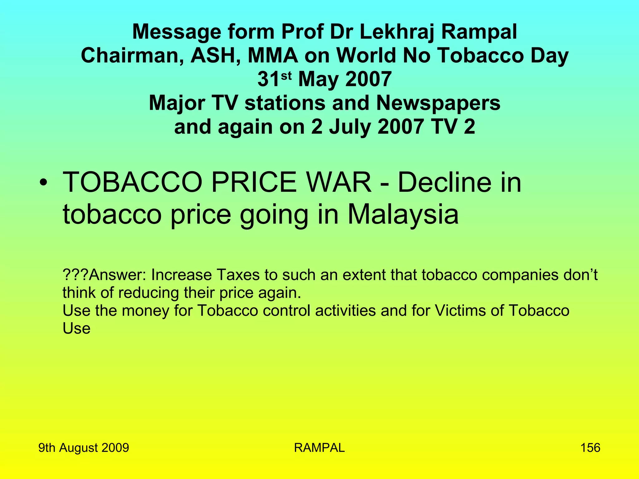 Message form Prof Dr Lekhraj Rampal Chairman, ASH, MMA on World No Tobacco Day 31 st  May 2007 Major TV stations and Newspapers and again on 2 July 2007 TV 2 TOBACCO PRICE WAR - Decline in tobacco price going in Malaysia ???Answer: Increase Taxes to such an extent that tobacco companies don’t think of reducing their price again. Use the money for Tobacco control activities and for Victims of Tobacco Use 9th August 2009 RAMPAL 