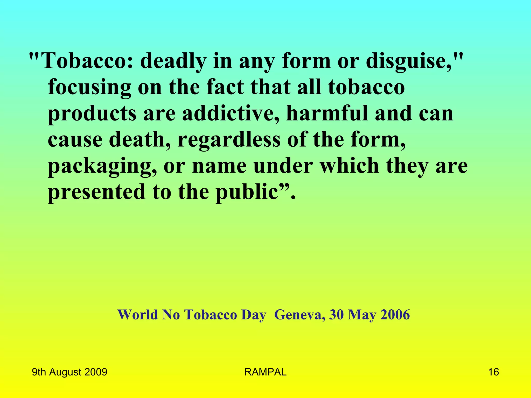 World No Tobacco Day  Geneva, 30 May 2006  &quot;Tobacco: deadly in any form or disguise,&quot; focusing on the fact that all tobacco products are addictive, harmful and can cause death, regardless of the form, packaging, or name under which they are presented to the public”.  9th August 2009 RAMPAL 