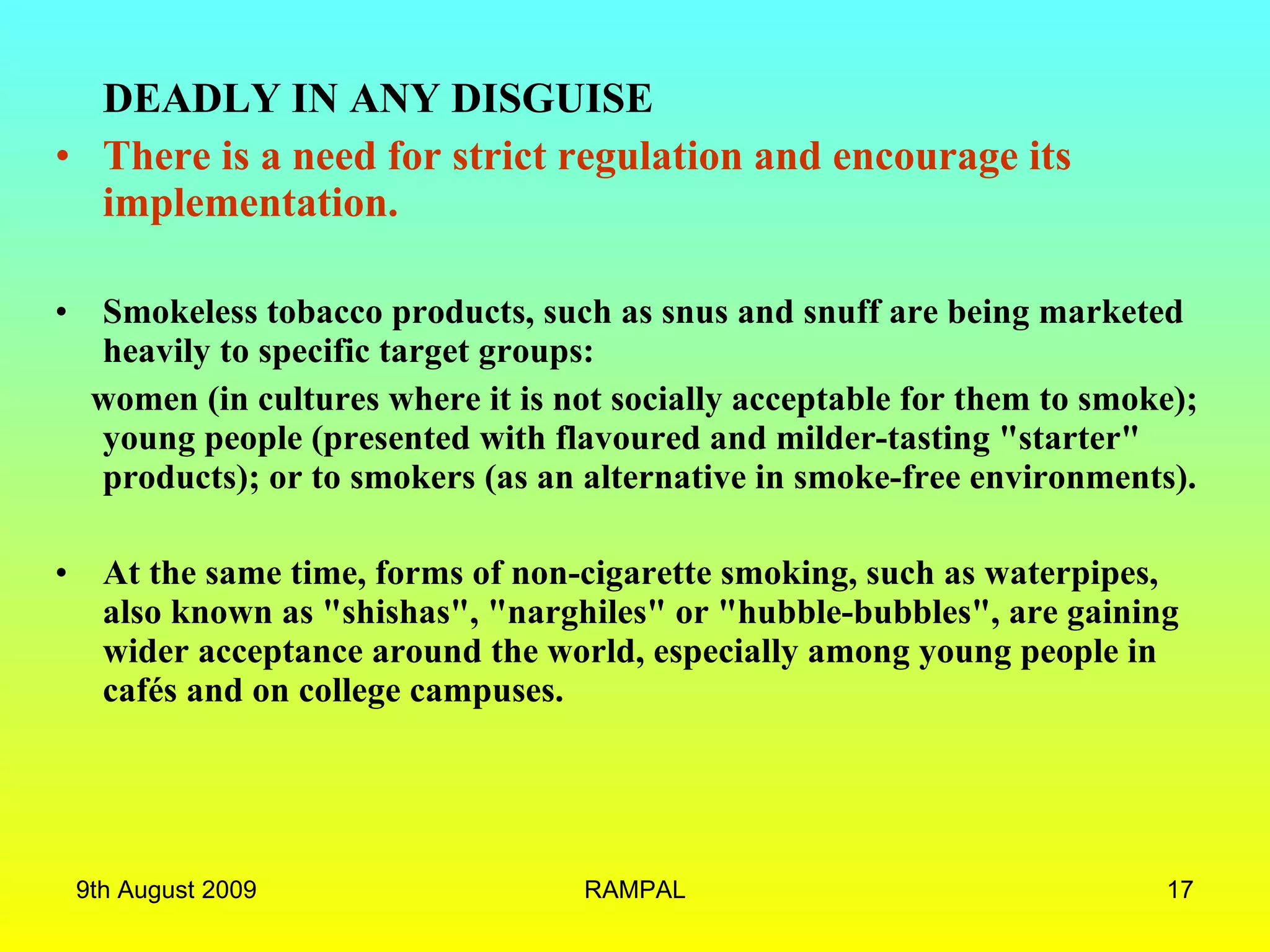 DEADLY IN ANY DISGUISE There is a need for strict regulation and encourage its implementation.  Smokeless tobacco products, such as snus and snuff are being marketed heavily to specific target groups:  women (in cultures where it is not socially acceptable for them to smoke); young people (presented with flavoured and milder-tasting &quot;starter&quot; products); or to smokers (as an alternative in smoke-free environments).  At the same time, forms of non-cigarette smoking, such as waterpipes, also known as &quot;shishas&quot;, &quot;narghiles&quot; or &quot;hubble-bubbles&quot;, are gaining wider acceptance around the world, especially among young people in cafés and on college campuses.   9th August 2009 RAMPAL 