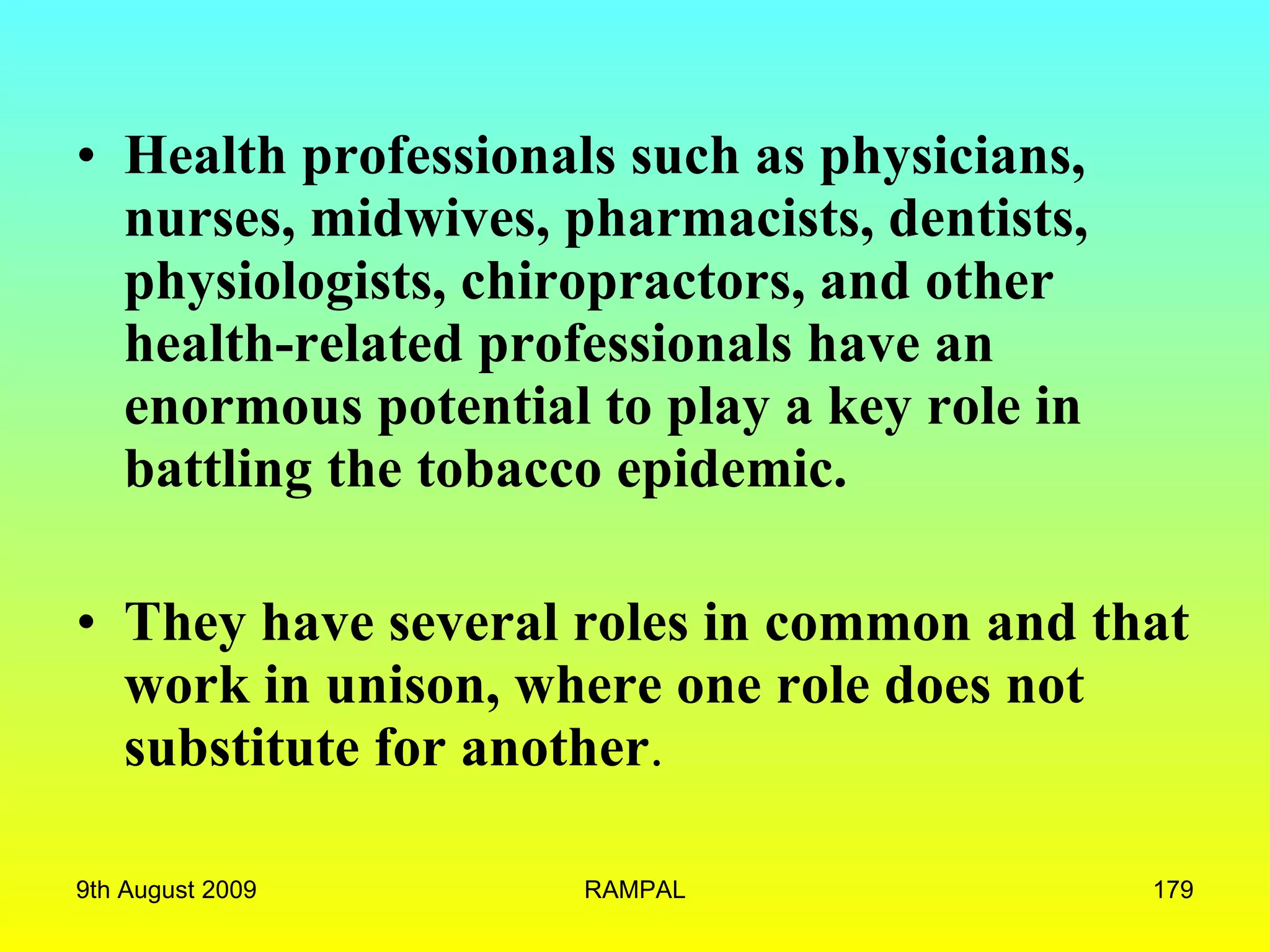 Health professionals such as physicians, nurses, midwives, pharmacists, dentists, physiologists, chiropractors, and other health-related professionals have an enormous potential to play a key role in battling the tobacco epidemic.   They have several roles in common and that work in unison, where one role does not substitute for another .  9th August 2009 RAMPAL 