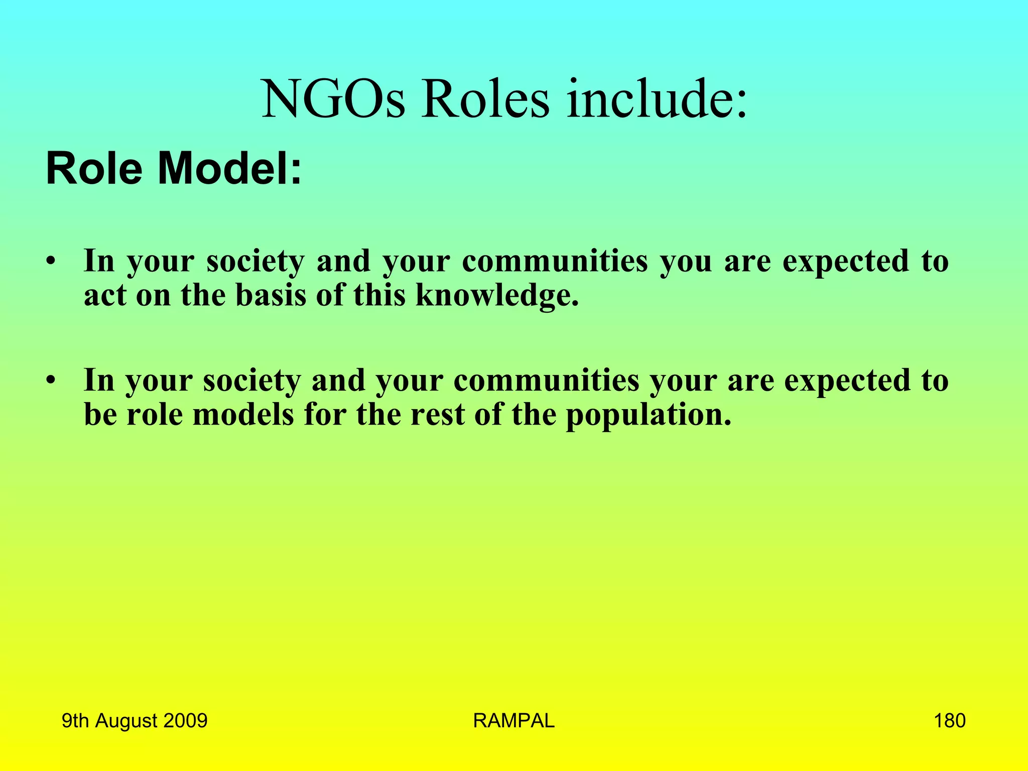 NGOs Roles include:   Role Model: In your society and your communities you are expected to act on the basis of this knowledge.  In your society and your communities your are expected to be role models for the rest of the population.  9th August 2009 RAMPAL 