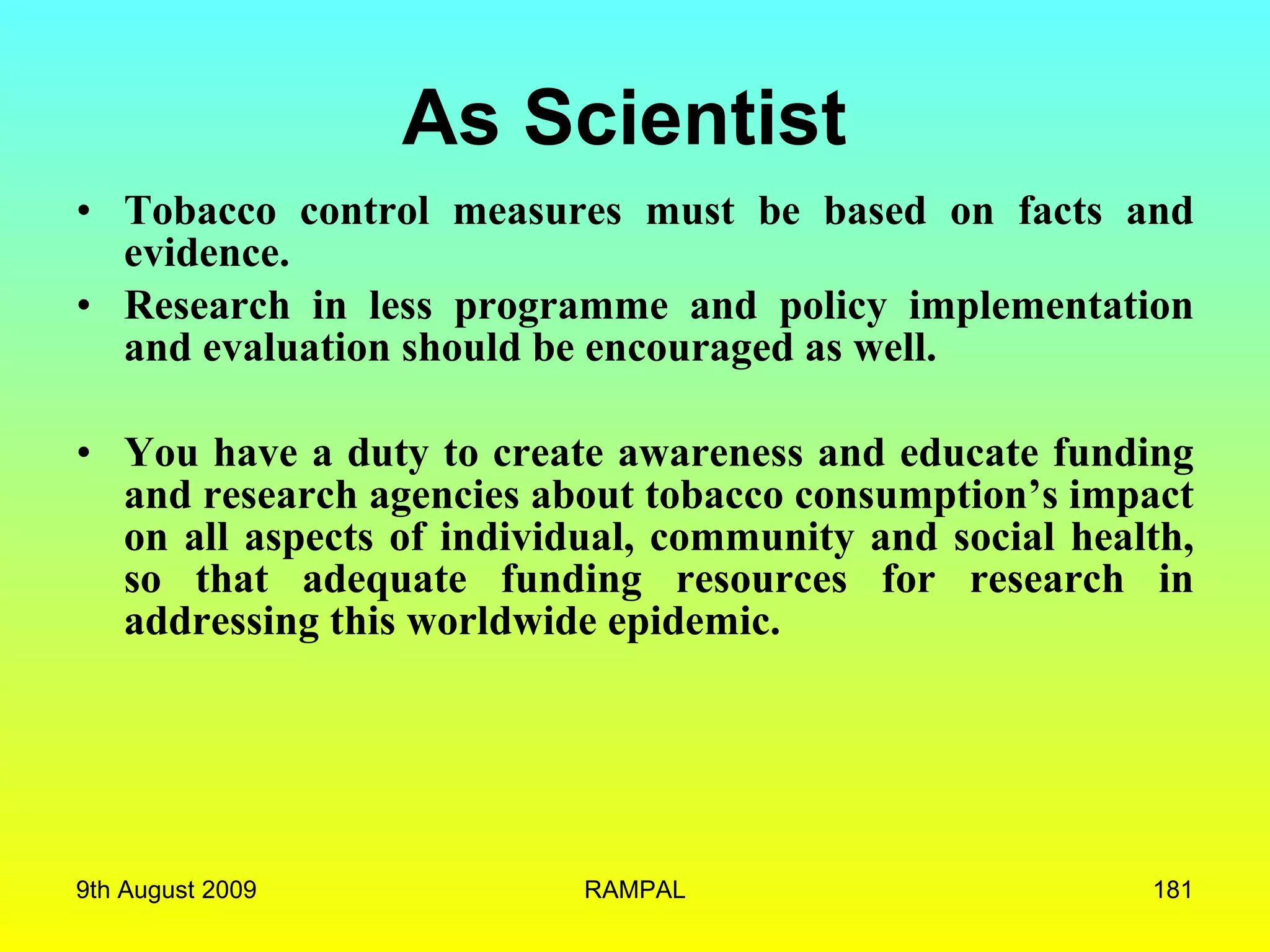 As Scientist   Tobacco control measures must be based on facts and evidence.  Research in less programme and policy implementation and evaluation should be encouraged as well.  You have a duty to create awareness and educate funding and research agencies about tobacco consumption’s impact on all aspects of individual, community and social health, so that adequate funding resources for research in addressing this worldwide epidemic. 9th August 2009 RAMPAL 