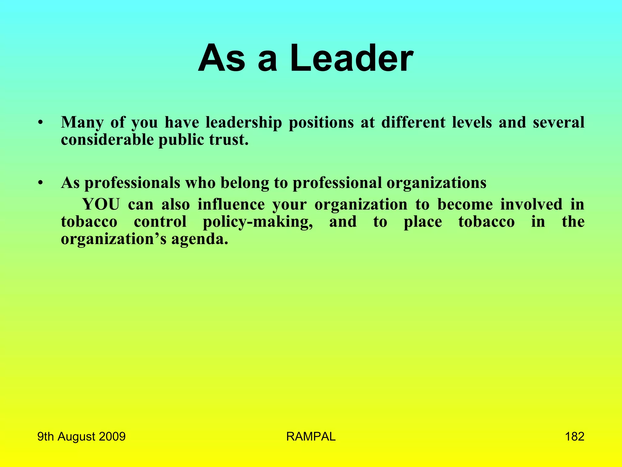 As a Leader  Many of you have leadership positions at different levels and several considerable public trust.  As professionals who belong to professional organizations  YOU can also influence your organization to become involved in tobacco control policy-making, and to place tobacco in the organization’s agenda. 9th August 2009 RAMPAL 
