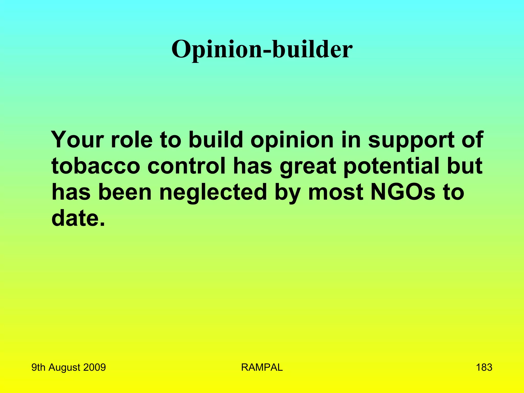 Opinion-builder Your role to build opinion in support of tobacco control has great potential but has been neglected by most NGOs to date.   9th August 2009 RAMPAL 