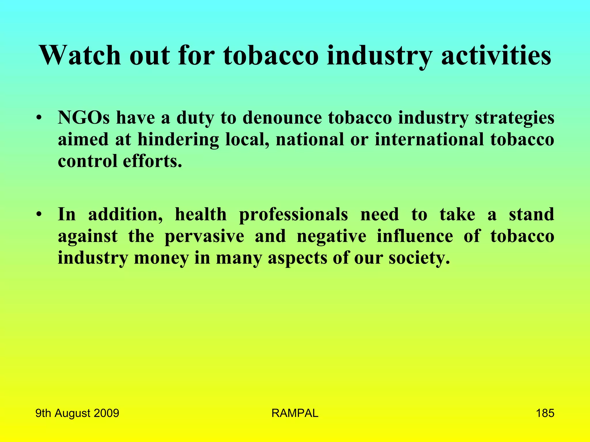 Watch out for tobacco industry activities NGOs have a duty to denounce tobacco industry strategies aimed at hindering local, national or international tobacco control efforts.  In addition, health professionals need to take a stand against the pervasive and negative influence of tobacco industry money in many aspects of our society.  9th August 2009 RAMPAL 