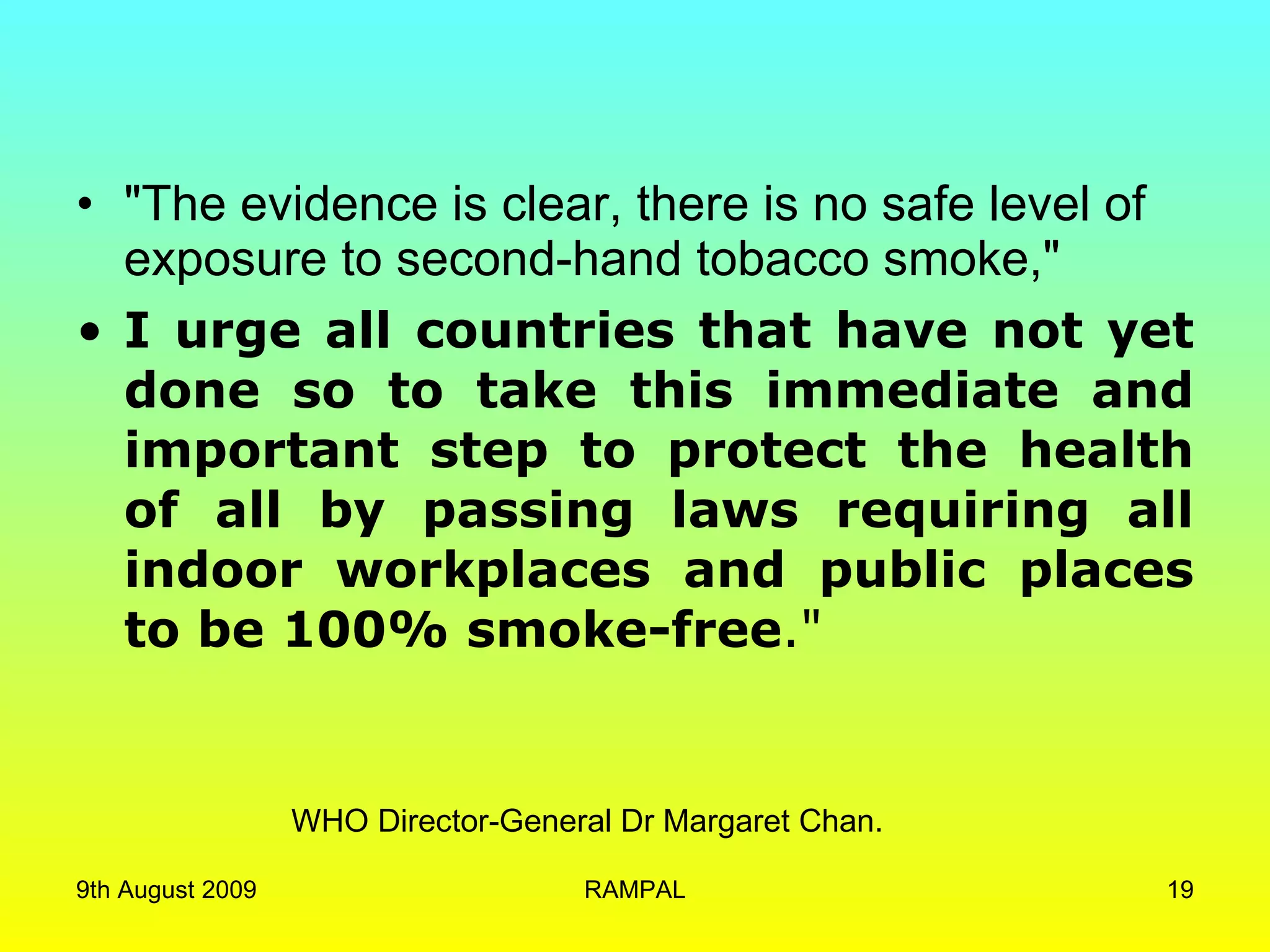 &quot;The evidence is clear, there is no safe level of exposure to second-hand tobacco smoke,&quot;  I urge all countries that have not yet done so to take this immediate and important step to protect the health of all by passing laws requiring all indoor workplaces and public places to be 100% smoke-free .&quot; WHO Director-General Dr Margaret Chan.  9th August 2009 RAMPAL 