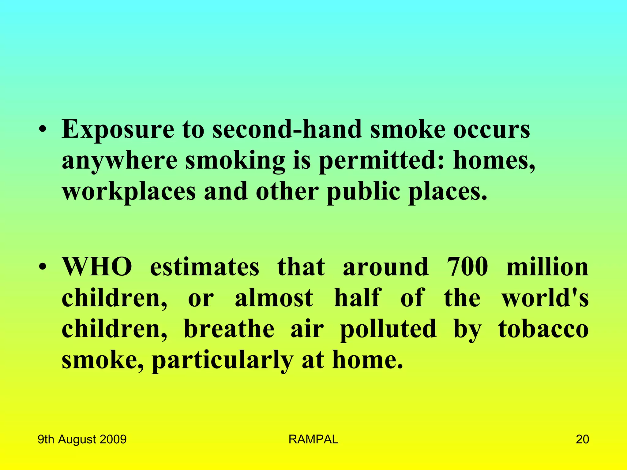 Exposure to second-hand smoke occurs anywhere smoking is permitted: homes, workplaces and other public places. WHO estimates that around 700 million children, or almost half of the world's children, breathe air polluted by tobacco smoke, particularly at home. 9th August 2009 RAMPAL 