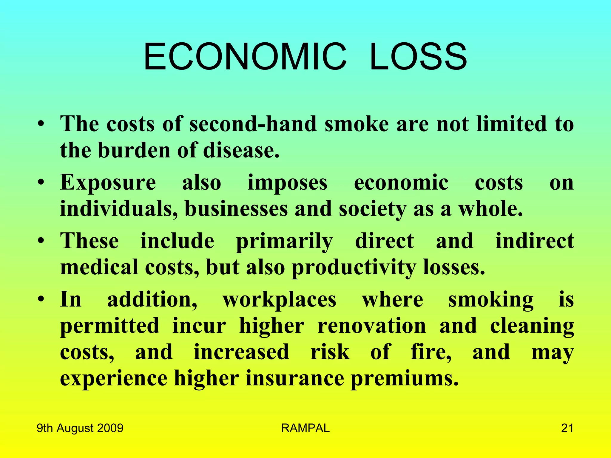 ECONOMIC  LOSS The costs of second-hand smoke are not limited to the burden of disease.  Exposure also imposes economic costs on individuals, businesses and society as a whole.  These include primarily direct and indirect medical costs, but also productivity losses.  In addition, workplaces where smoking is permitted incur higher renovation and cleaning costs, and increased risk of fire, and may experience higher insurance premiums. 9th August 2009 RAMPAL 