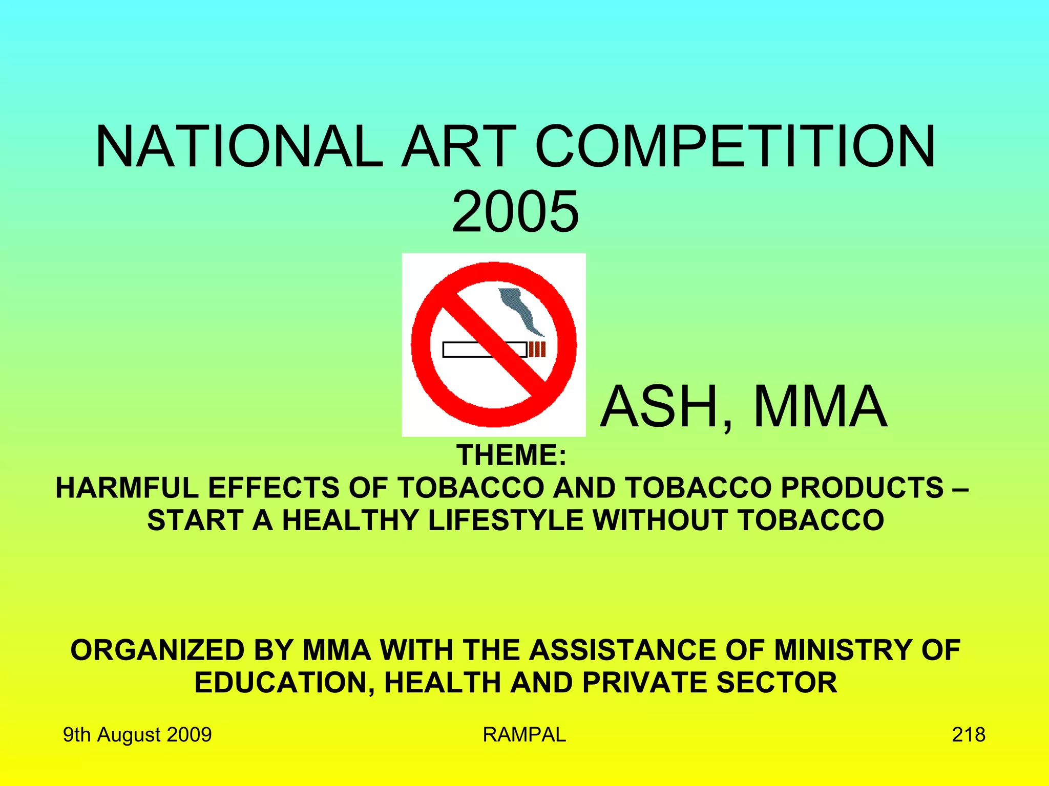 NATIONAL ART COMPETITION 2005   ASH, MMA THEME:  HARMFUL EFFECTS OF TOBACCO AND TOBACCO PRODUCTS –  START A HEALTHY LIFESTYLE WITHOUT TOBACCO ORGANIZED BY MMA WITH THE ASSISTANCE OF MINISTRY OF EDUCATION, HEALTH AND PRIVATE SECTOR 9th August 2009 RAMPAL 