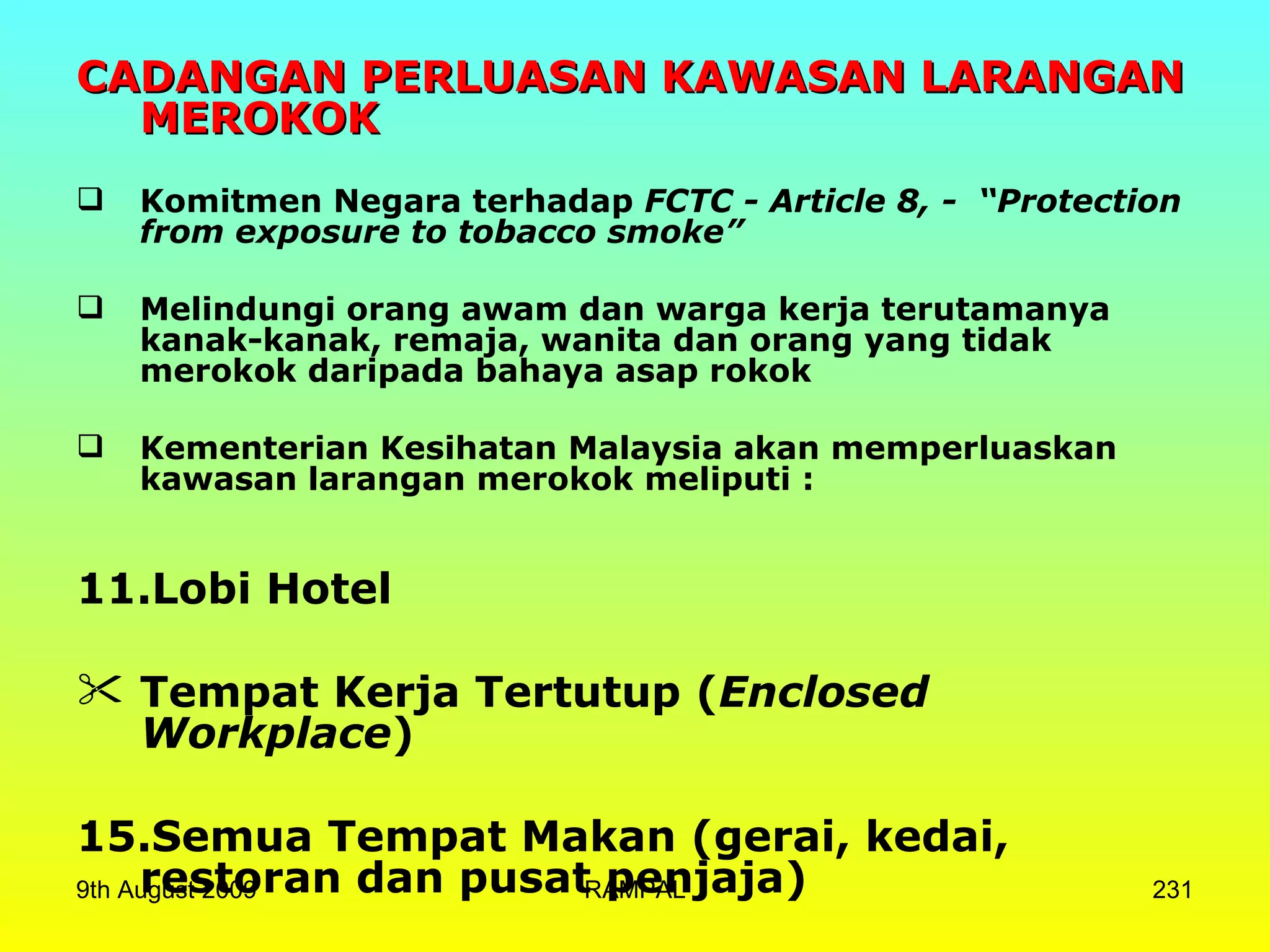 CADANGAN PERLUASAN KAWASAN LARANGAN MEROKOK Komitmen Negara terhadap  FCTC - Article 8, -  “Protection from exposure to tobacco smoke” Melindungi orang awam dan warga kerja terutamanya kanak-kanak, remaja, wanita dan orang yang tidak merokok daripada bahaya asap rokok   Kementerian Kesihatan Malaysia akan memperluaskan kawasan larangan merokok meliputi : Lobi Hotel  Tempat Kerja Tertutup ( Enclosed Workplace )  Semua Tempat Makan (gerai, kedai, restoran dan pusat penjaja) 9th August 2009 RAMPAL 