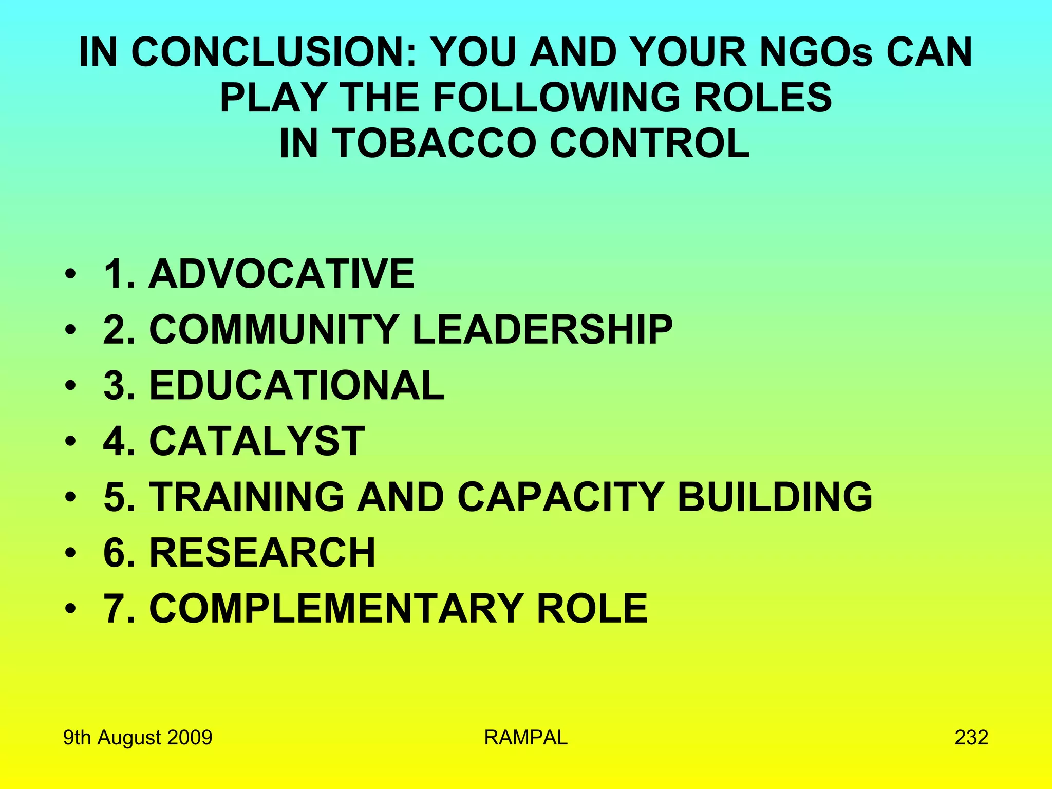 IN CONCLUSION: YOU AND YOUR NGOs CAN PLAY THE FOLLOWING ROLES IN TOBACCO CONTROL  1. ADVOCATIVE 2. COMMUNITY LEADERSHIP 3. EDUCATIONAL 4. CATALYST 5. TRAINING AND CAPACITY BUILDING 6. RESEARCH 7. COMPLEMENTARY ROLE 9th August 2009 RAMPAL 