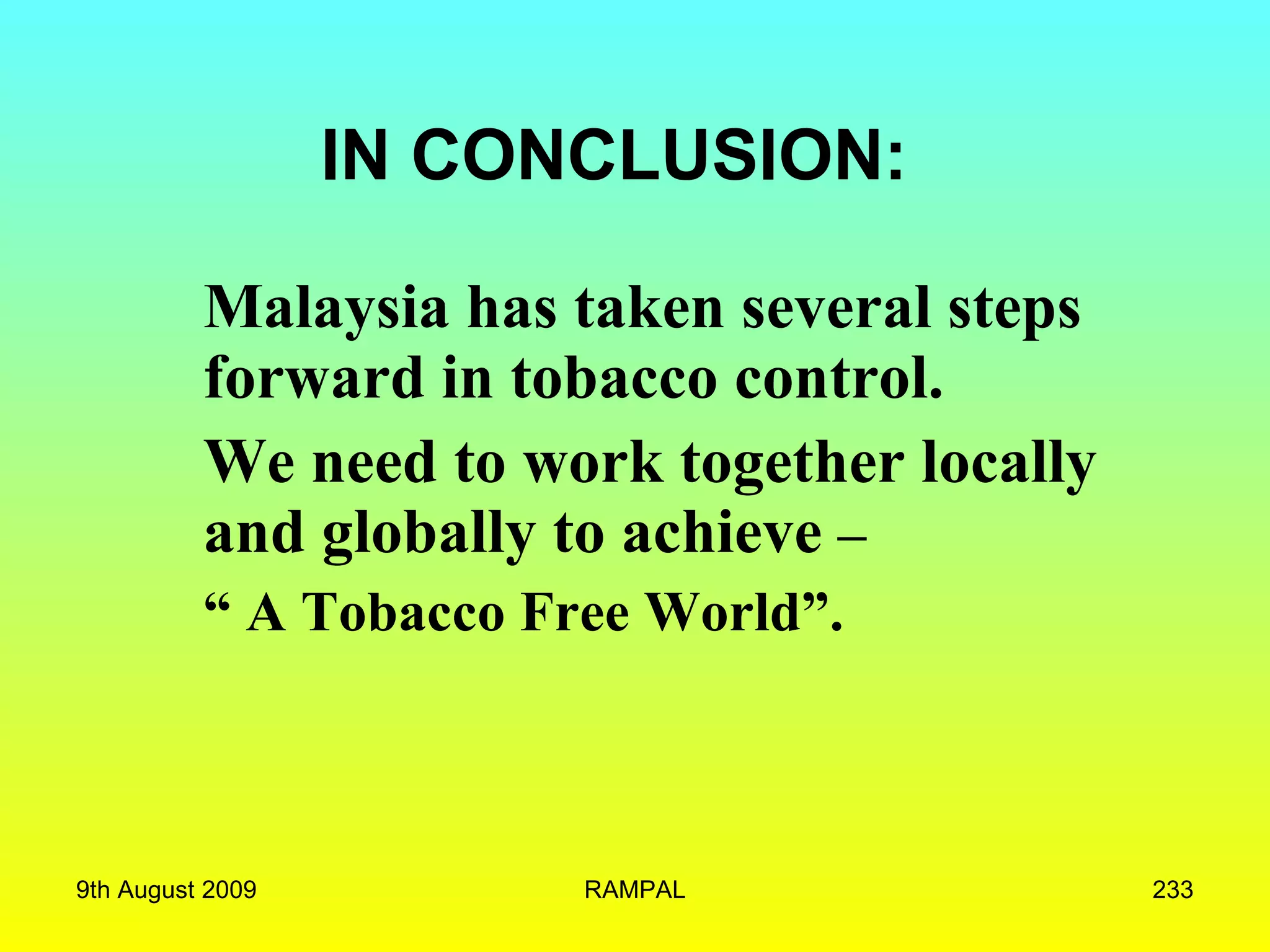 IN CONCLUSION: Malaysia has taken several steps forward in tobacco control.   We need to work together locally and globally to achieve  – “  A Tobacco Free World”. 9th August 2009 RAMPAL 