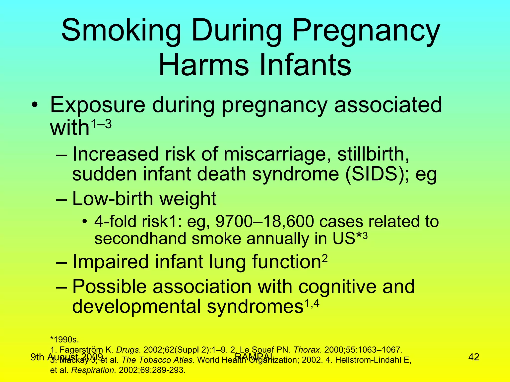 Smoking During Pregnancy  Harms Infants Exposure during pregnancy associated with 1–3   Increased risk of miscarriage, stillbirth, sudden infant death syndrome (SIDS); eg Low-birth weight  4-fold risk1: eg, 9700–18,600 cases related to secondhand smoke annually in US* 3 Impaired infant lung function 2 Possible association with cognitive and developmental syndromes 1,4 *1990s. 1. Fagerström K.  Drugs . 2002;62(Suppl 2):1–9. 2. Le Souef PN.  Thorax . 2000;55:1063–1067.  3. Mackay J, et al.  The Tobacco Atlas.  World Health Organization; 2002. 4. Hellstrom-Lindahl E,  et al.  Respiration.  2002;69:289-293. 9th August 2009 RAMPAL 
