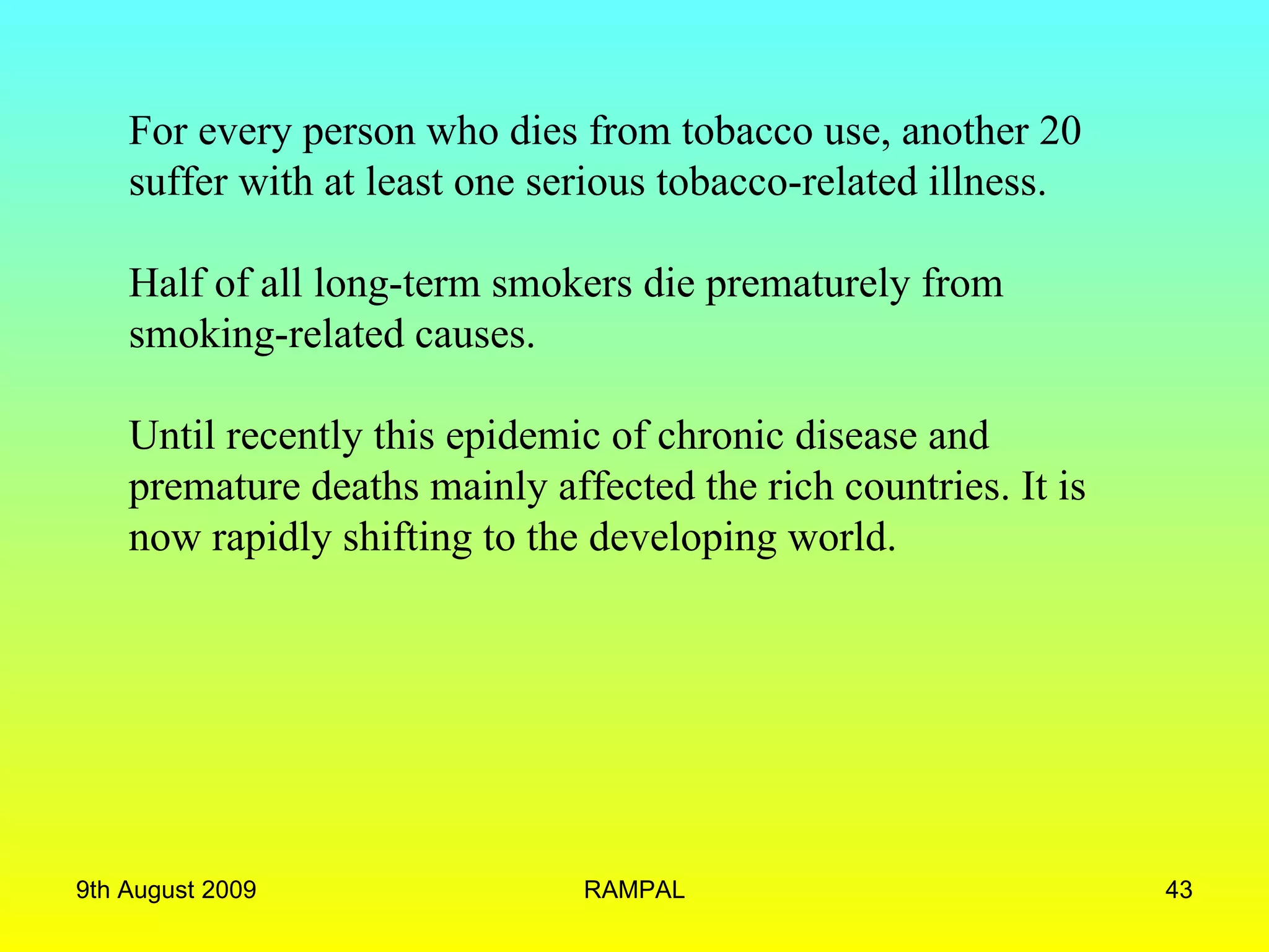 For every person who dies from tobacco use, another 20 suffer with at least one serious tobacco-related illness.  Half of all long-term smokers die prematurely from smoking-related causes. Until recently this epidemic of chronic disease and premature deaths mainly affected the rich countries. It is now rapidly shifting to the developing world.  9th August 2009 RAMPAL 