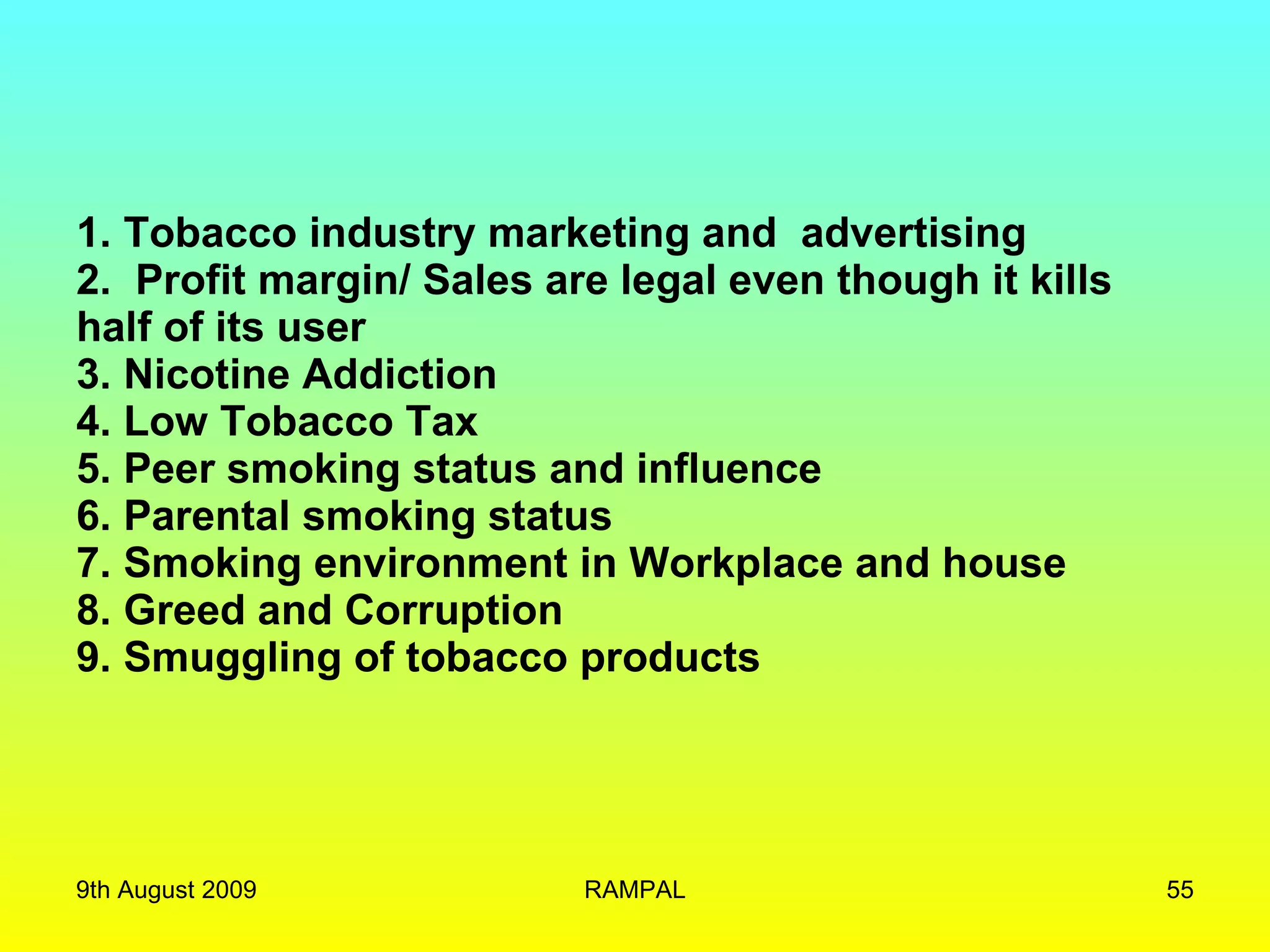 1. Tobacco industry marketing and  advertising 2.  Profit margin/  Sales are legal even though it kills half of its user  3. Nicotine Addiction 4. Low Tobacco Tax 5. Peer smoking status and influence 6. Parental smoking status 7. Smoking environment in Workplace and house 8. Greed and Corruption 9. Smuggling of tobacco products 9th August 2009 RAMPAL 