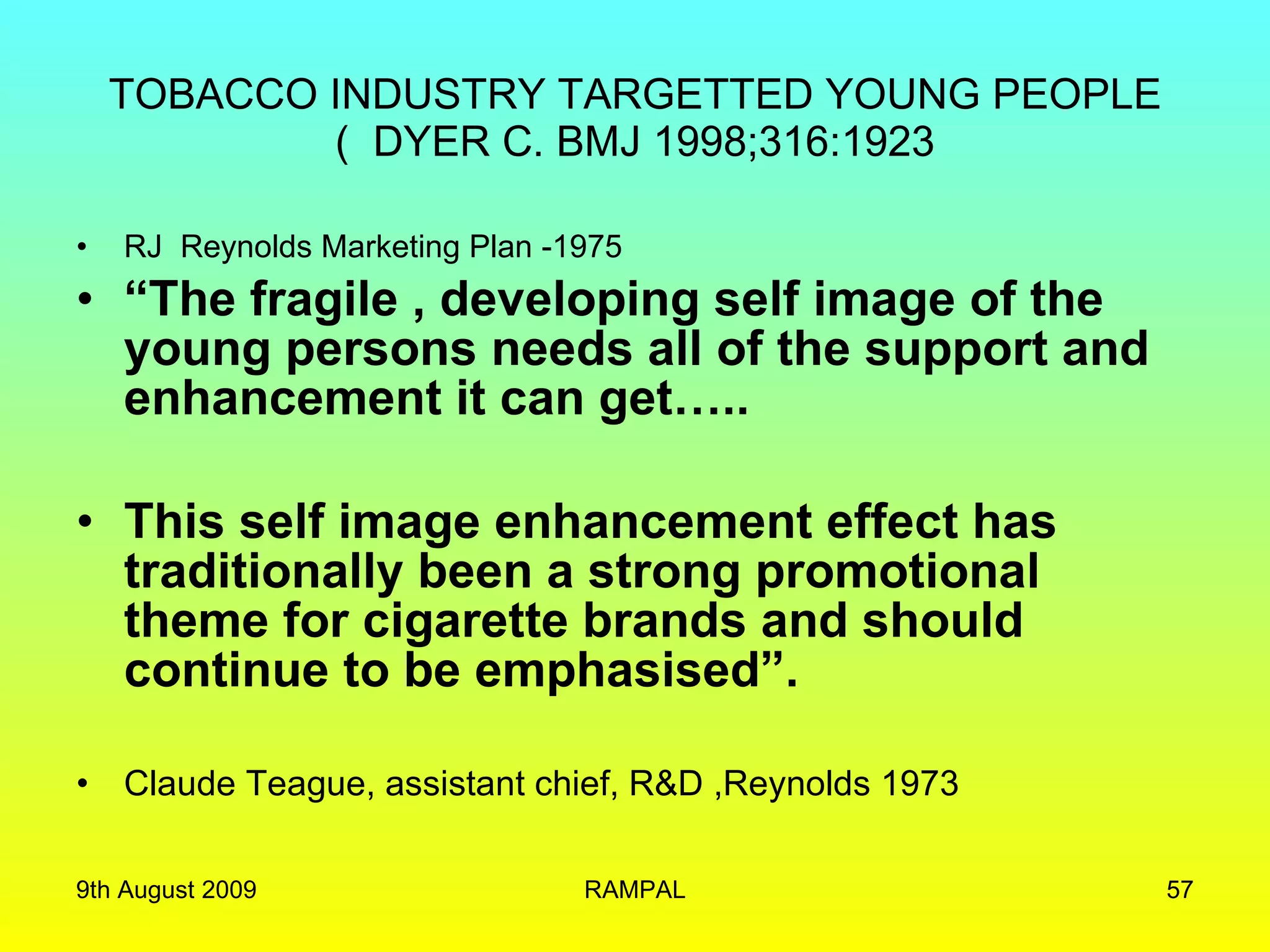 TOBACCO INDUSTRY TARGETTED YOUNG PEOPLE (  DYER C. BMJ 1998;316:1923 RJ  Reynolds Marketing Plan -1975 “ The fragile , developing self image of the young persons needs all of the support and enhancement it can get…..  This self image enhancement effect has traditionally been a strong promotional theme for cigarette brands and should continue to be emphasised”.  Claude Teague, assistant chief, R&D ,Reynolds 1973 9th August 2009 RAMPAL 