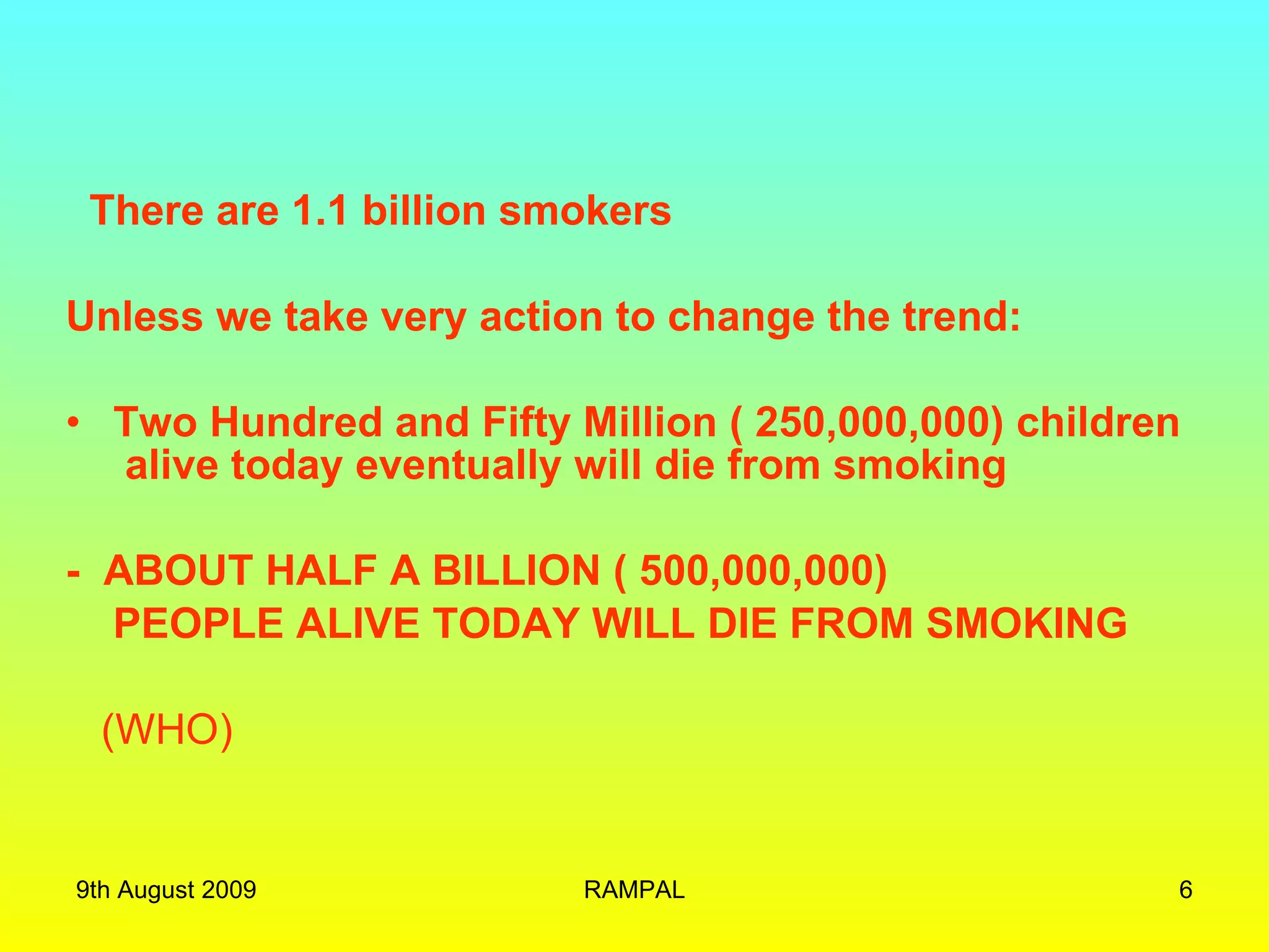 There are 1.1 billion smokers Unless we take very action to change the trend: Two Hundred and Fifty Million ( 250,000,000) children  alive today eventually will die from smoking -  ABOUT HALF A BILLION ( 500,000,000)  PEOPLE ALIVE TODAY WILL DIE FROM SMOKING (WHO) 9th August 2009 RAMPAL 