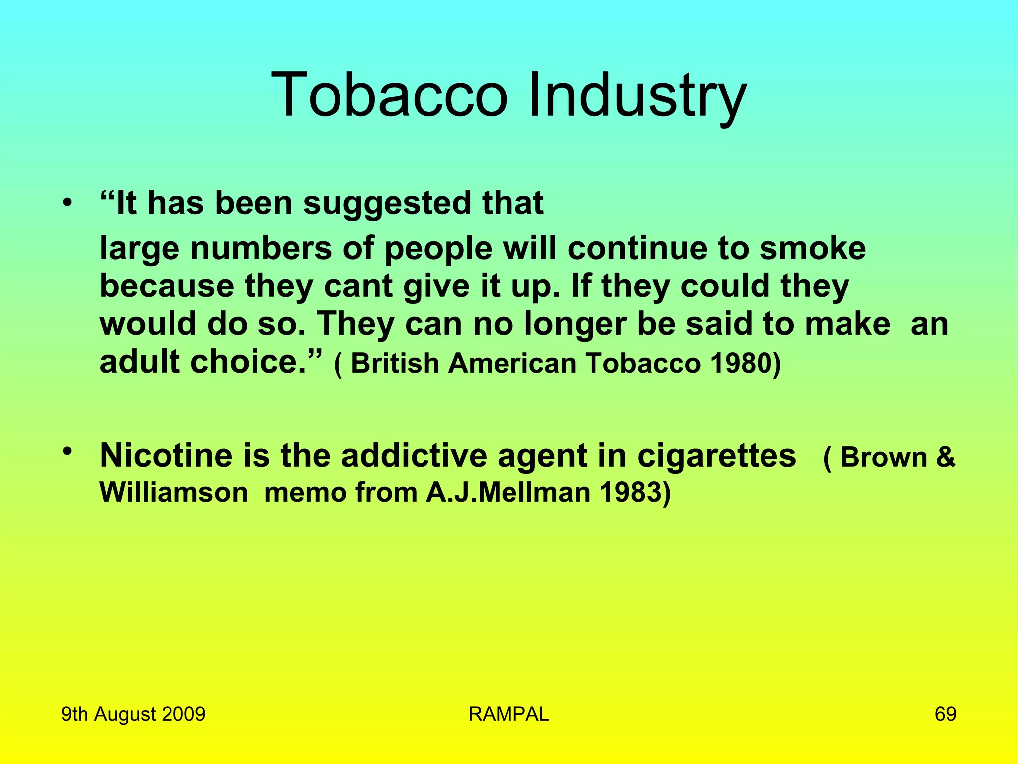 Tobacco Industry “ It has been suggested that  large numbers of people will continue to smoke because they cant give it up. If they could they would do so. They can no longer be said to make  an adult choice.”  ( British American Tobacco 1980) Nicotine is the addictive agent in cigarettes   ( Brown & Williamson  memo from A.J.Mellman 1983) 9th August 2009 RAMPAL 
