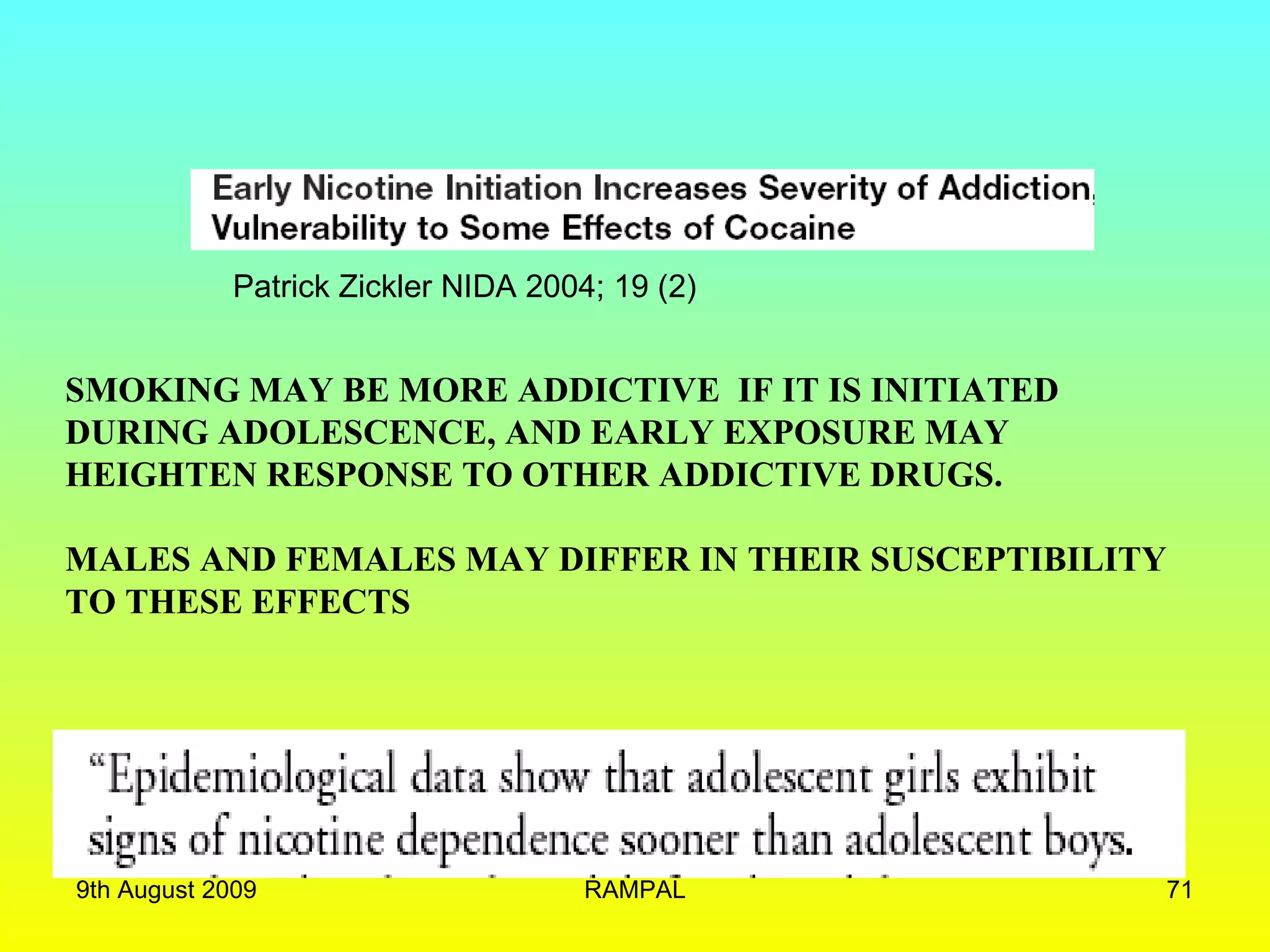 Patrick Zickler NIDA 2004; 19 (2) SMOKING MAY BE MORE ADDICTIVE  IF IT IS INITIATED DURING ADOLESCENCE, AND EARLY EXPOSURE MAY  HEIGHTEN RESPONSE TO OTHER ADDICTIVE DRUGS. MALES AND FEMALES MAY DIFFER IN THEIR SUSCEPTIBILITY TO THESE EFFECTS 9th August 2009 RAMPAL 
