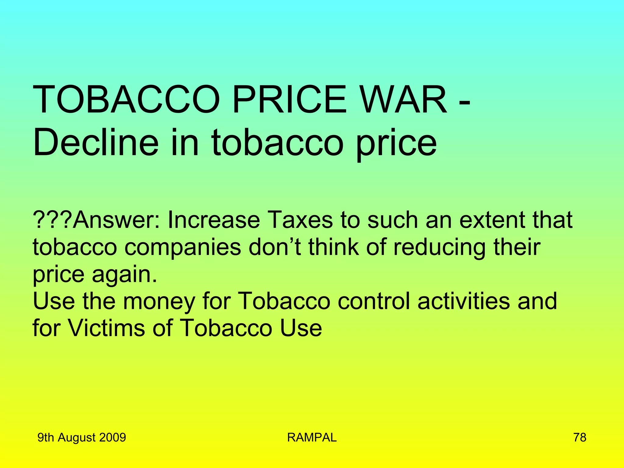 TOBACCO PRICE WAR - Decline in tobacco price ???Answer: Increase Taxes to such an extent that tobacco companies don’t think of reducing their price again. Use the money for Tobacco control activities and for Victims of Tobacco Use  9th August 2009 RAMPAL 