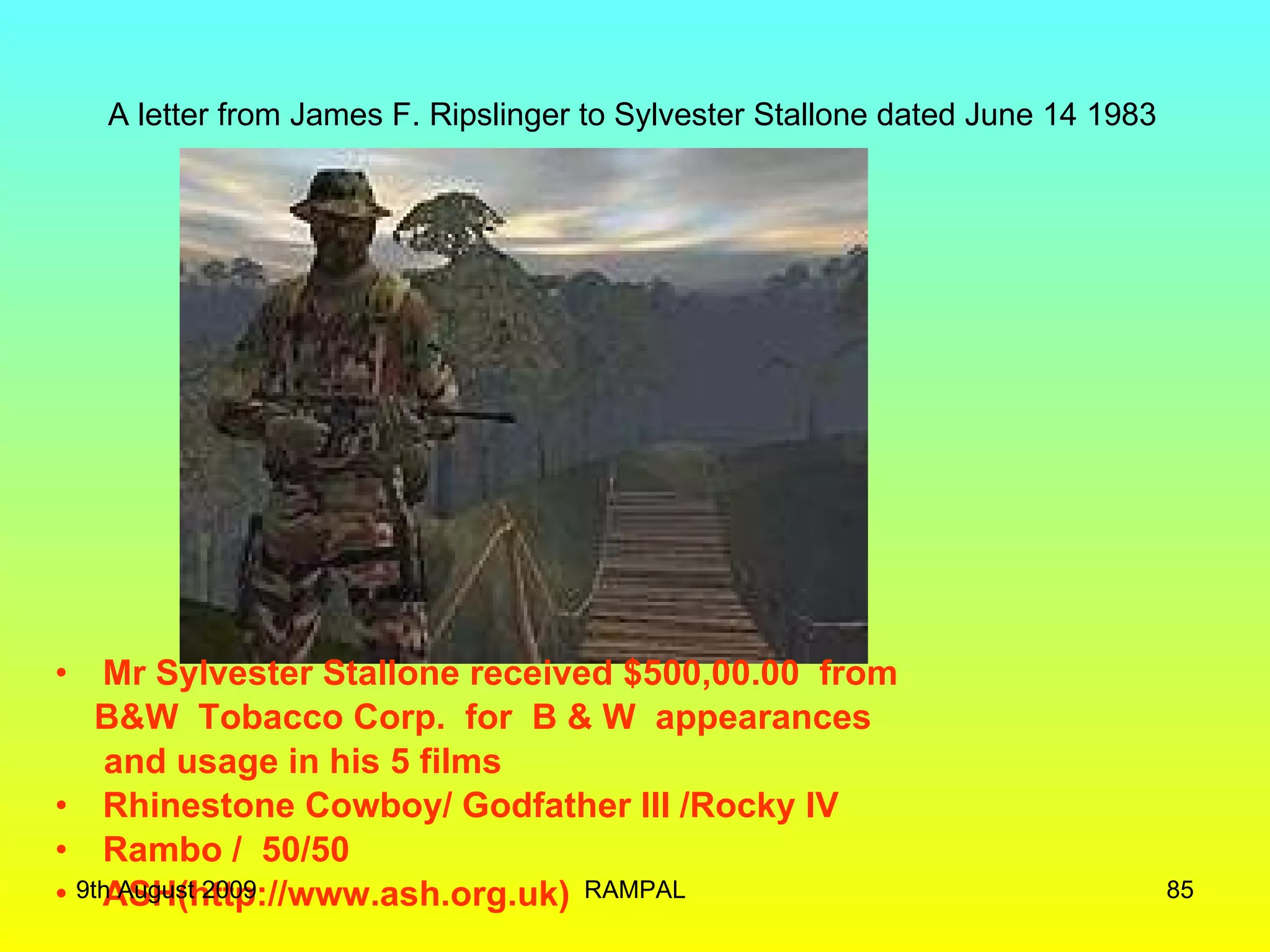 A letter from James F. Ripslinger to Sylvester Stallone dated June 14 1983 Mr Sylvester Stallone received $500,00.00  from B&W  Tobacco Corp.  for  B & W  appearances  and usage in his 5 films Rhinestone Cowboy/ Godfather III /Rocky IV Rambo /  50/50 ASH(http://www.ash.org.uk) 9th August 2009 RAMPAL 