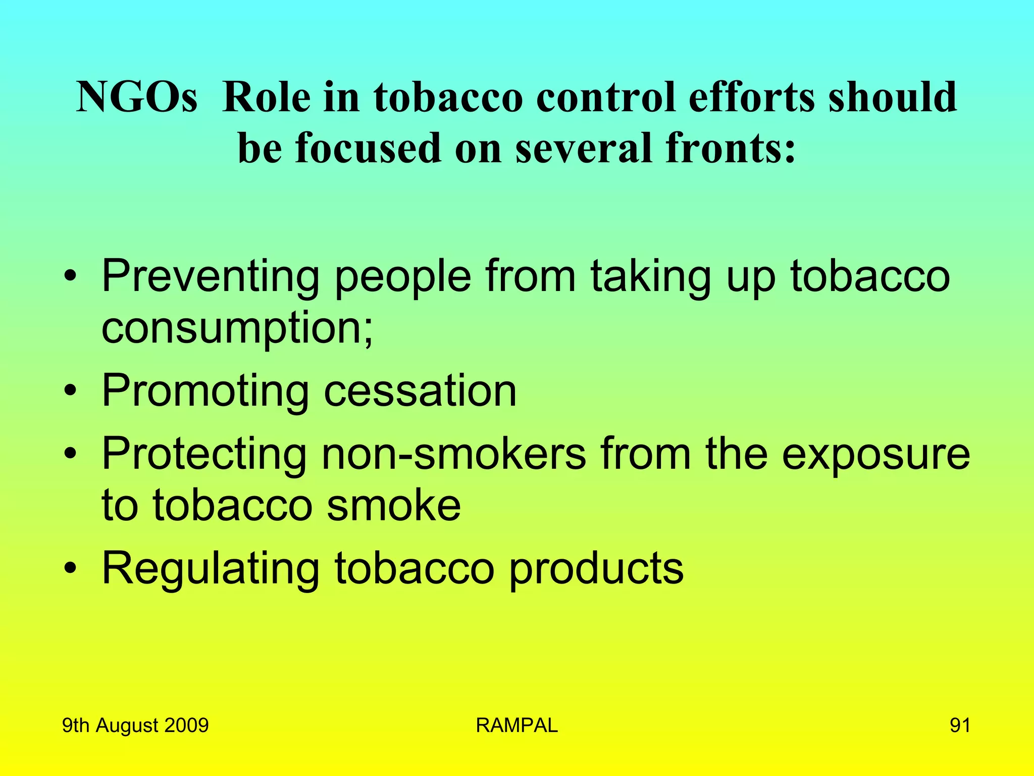 NGOs  Role in tobacco control efforts should be focused on several fronts: Preventing people from taking up tobacco consumption; Promoting cessation Protecting non-smokers from the exposure to tobacco smoke Regulating tobacco products 9th August 2009 RAMPAL 