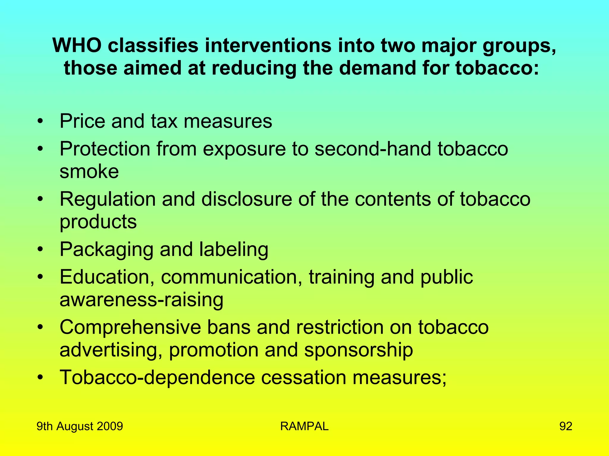 WHO classifies interventions into two major groups, those aimed at reducing the demand for tobacco:  Price and tax measures Protection from exposure to second-hand tobacco smoke Regulation and disclosure of the contents of tobacco products Packaging and labeling Education, communication, training and public awareness-raising Comprehensive bans and restriction on tobacco advertising, promotion and sponsorship Tobacco-dependence cessation measures; 9th August 2009 RAMPAL 