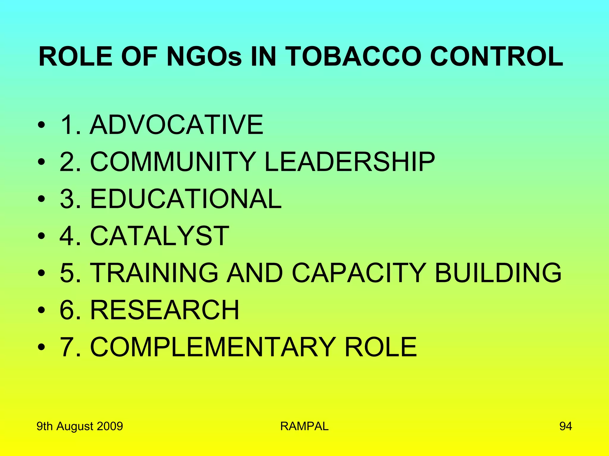 ROLE OF NGOs IN TOBACCO CONTROL  1. ADVOCATIVE 2. COMMUNITY LEADERSHIP 3. EDUCATIONAL 4. CATALYST 5. TRAINING AND CAPACITY BUILDING 6. RESEARCH 7. COMPLEMENTARY ROLE 9th August 2009 RAMPAL 