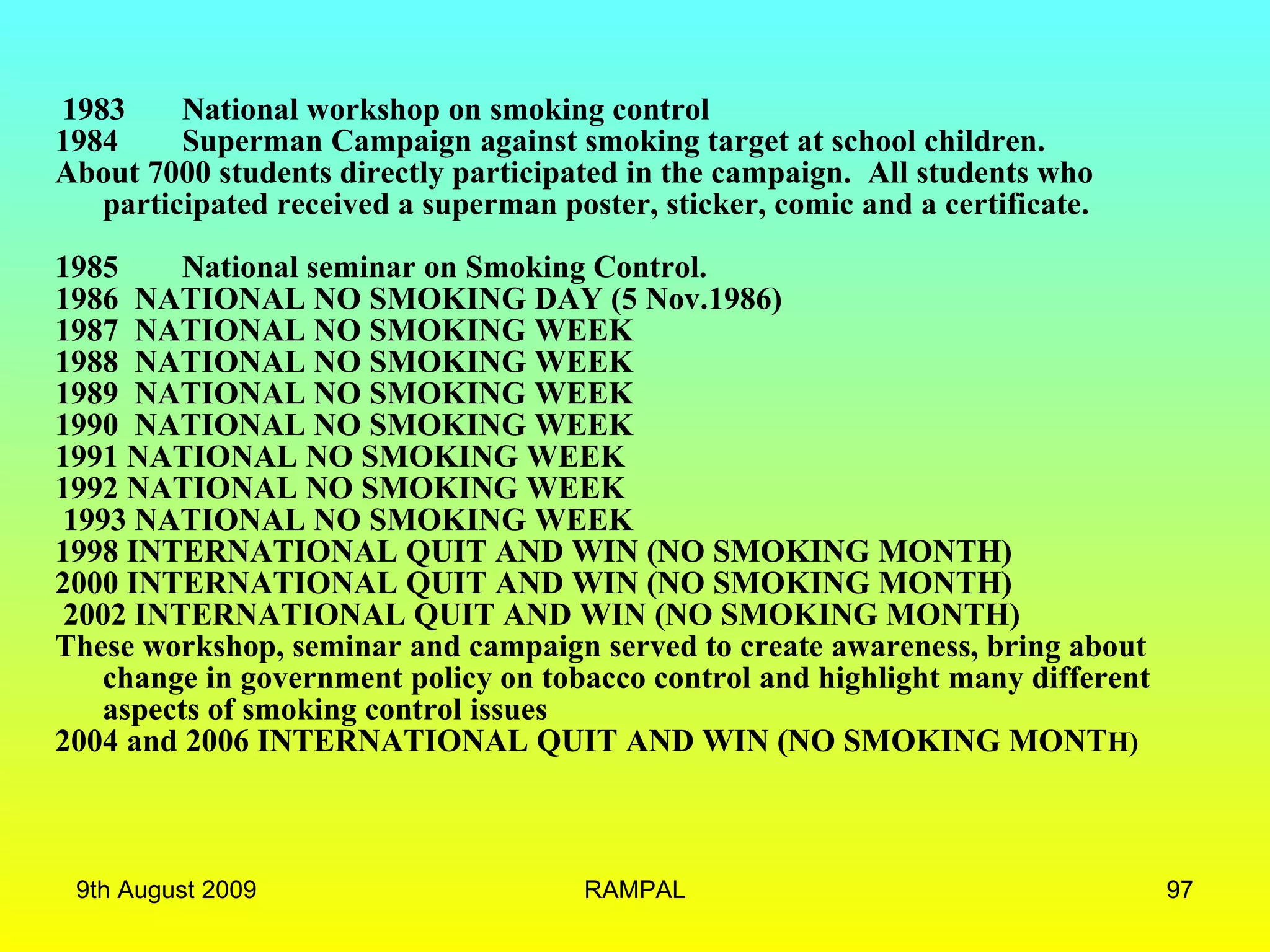   1983 National workshop on smoking control   1984 Superman Campaign against smoking target at school children.  About 7000 students directly participated in the campaign.  All students who participated received a superman poster, sticker, comic and a certificate.  1985 National seminar on Smoking Control.   1986  NATIONAL NO SMOKING DAY (5 Nov.1986) 1987  NATIONAL NO SMOKING WEEK  1988  NATIONAL NO SMOKING WEEK 1989  NATIONAL NO SMOKING WEEK  1990  NATIONAL NO SMOKING WEEK  1991 NATIONAL NO SMOKING WEEK  1992 NATIONAL NO SMOKING WEEK  1993 NATIONAL NO SMOKING WEEK  1998 INTERNATIONAL QUIT AND WIN (NO SMOKING MONTH)  2000 INTERNATIONAL QUIT AND WIN (NO SMOKING MONTH)  2002 INTERNATIONAL QUIT AND WIN (NO SMOKING MONTH)  These workshop, seminar and campaign served to create awareness, bring about change in government policy on tobacco control and highlight many different aspects of smoking control issues 2004 and 2006 INTERNATIONAL QUIT AND WIN (NO SMOKING MONT H) 9th August 2009 RAMPAL 