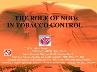   THE ROLE OF NGOs IN TOBACCO CONTROL  Prof. Dr Lekhraj Rampal  MBBS, MPH, DRPH, FRSH, FAMM Deputy Chairman Malaysian Health Promotian Board  Chairman, Action on Smoking and Health Committee, MMA 1993, 1996 -2009  Chairman, International Quit smoking and Win – MALAYSIA 1998, 2000, 2002, 2004,2006 Chairman, National Organizing Committee-  World No Tobacco Day – Malaysia1993, 2002, 2004,2006 9th August 2009 RAMPAL 