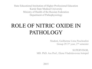 ROLE OF NITRIC OXIDE IN
PATHOLOGY
Student, Guilherme Lima Paschoalini
Group 29 3rd year, 2nd semester
SUPERVISOR,
MD. PhD. Ass Prof., Elena Vladislavovna Antopol
State Educational Institution of Higher Professional Education
Kursk State Medical University
Ministry of Health of the Russian Federation
Department of Pathophysiology
2015
 